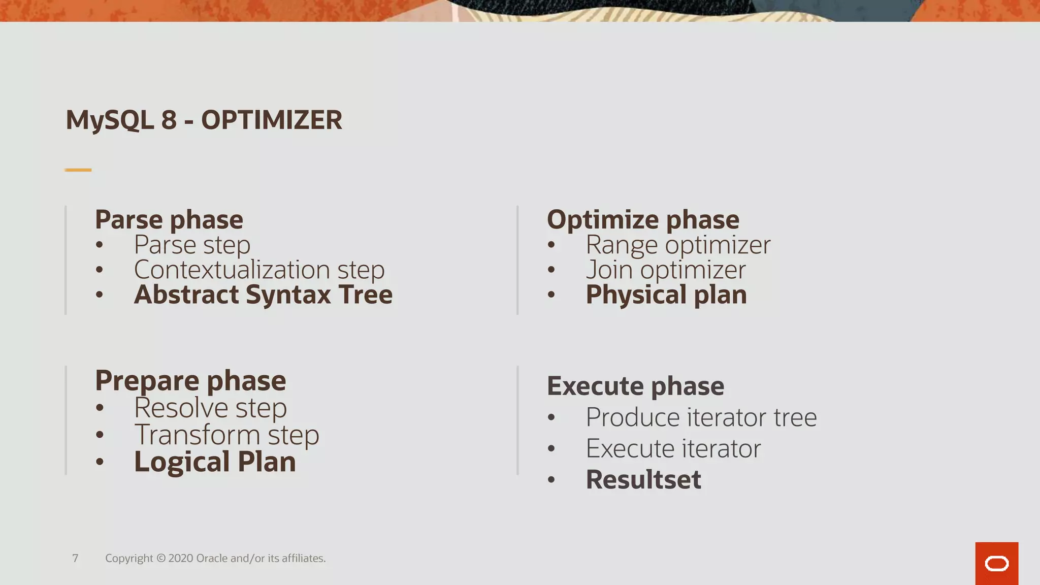 MySQL 8 - OPTIMIZER
Parse phase
• Parse step
• Contextualization step
• Abstract Syntax Tree
Optimize phase
• Range optimizer
• Join optimizer
• Physical plan
Prepare phase
• Resolve step
• Transform step
• Logical Plan
Execute phase
• Produce iterator tree
• Execute iterator
• Resultset
Copyright © 2020 Oracle and/or its affiliates.7
 