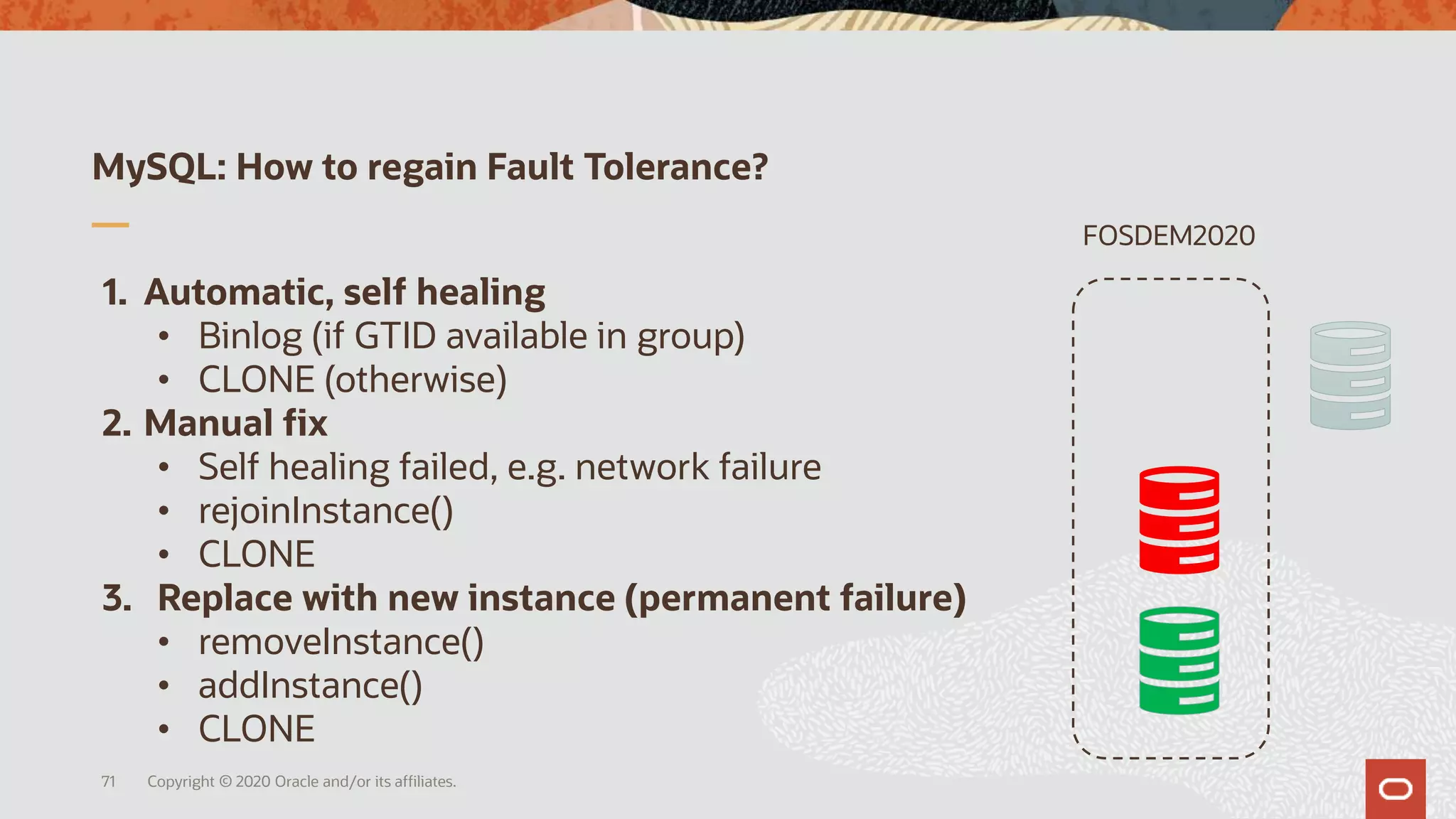 1. Automatic, self healing
• Binlog (if GTID available in group)
• CLONE (otherwise)
2. Manual fix
• Self healing failed, e.g. network failure
• rejoinInstance()
• CLONE
3. Replace with new instance (permanent failure)
• removeInstance()
• addInstance()
• CLONE
MySQL: How to regain Fault Tolerance?
Copyright © 2020 Oracle and/or its affiliates.71
FOSDEM2020
 