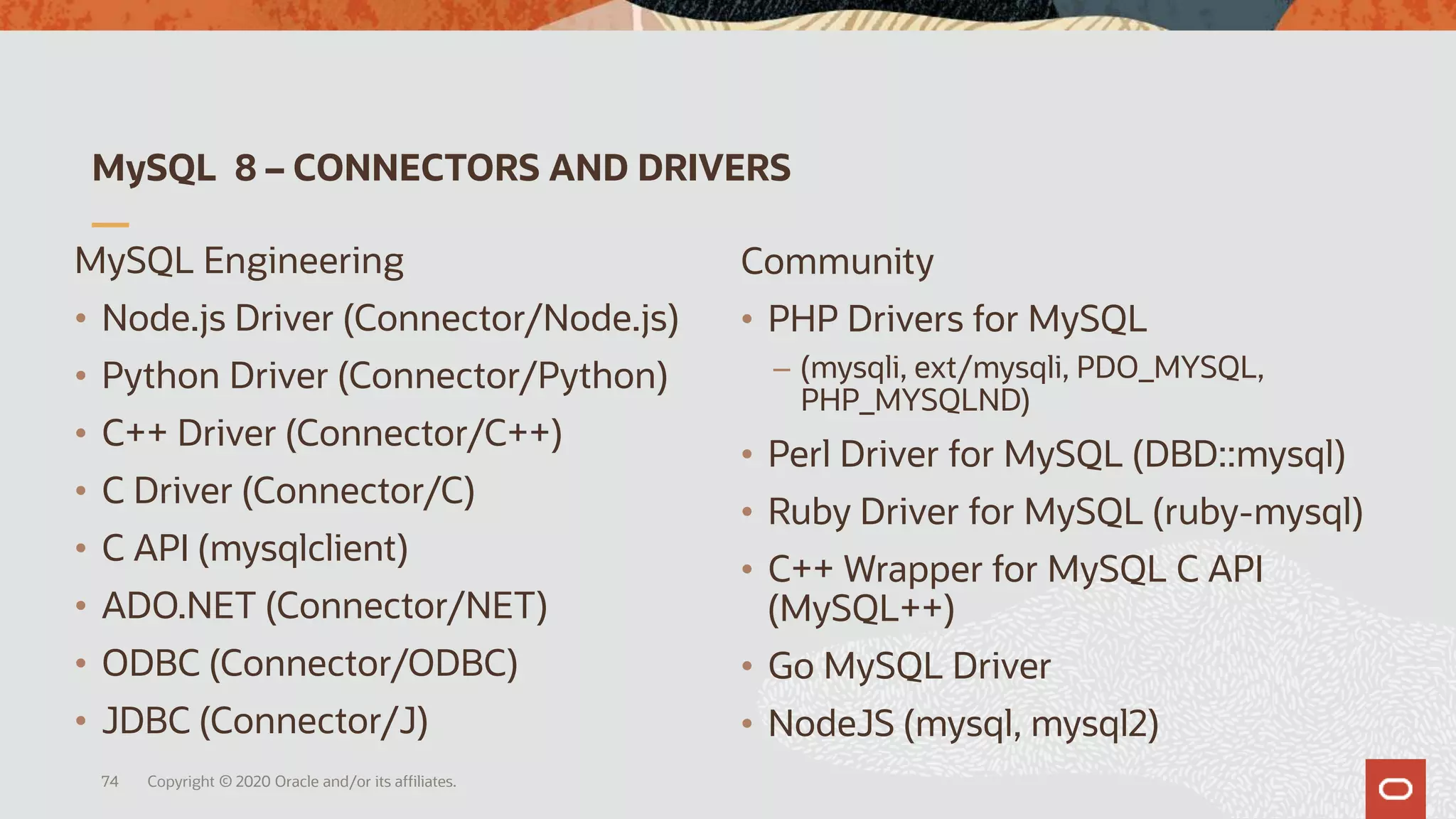 MySQL 8 – CONNECTORS AND DRIVERS
Copyright © 2020 Oracle and/or its affiliates.74
MySQL Engineering
• Node.js Driver (Connector/Node.js)
• Python Driver (Connector/Python)
• C++ Driver (Connector/C++)
• C Driver (Connector/C)
• C API (mysqlclient)
• ADO.NET (Connector/NET)
• ODBC (Connector/ODBC)
• JDBC (Connector/J)
Community
• PHP Drivers for MySQL
– (mysqli, ext/mysqli, PDO_MYSQL,
PHP_MYSQLND)
• Perl Driver for MySQL (DBD::mysql)
• Ruby Driver for MySQL (ruby-mysql)
• C++ Wrapper for MySQL C API
(MySQL++)
• Go MySQL Driver
• NodeJS (mysql, mysql2)
 