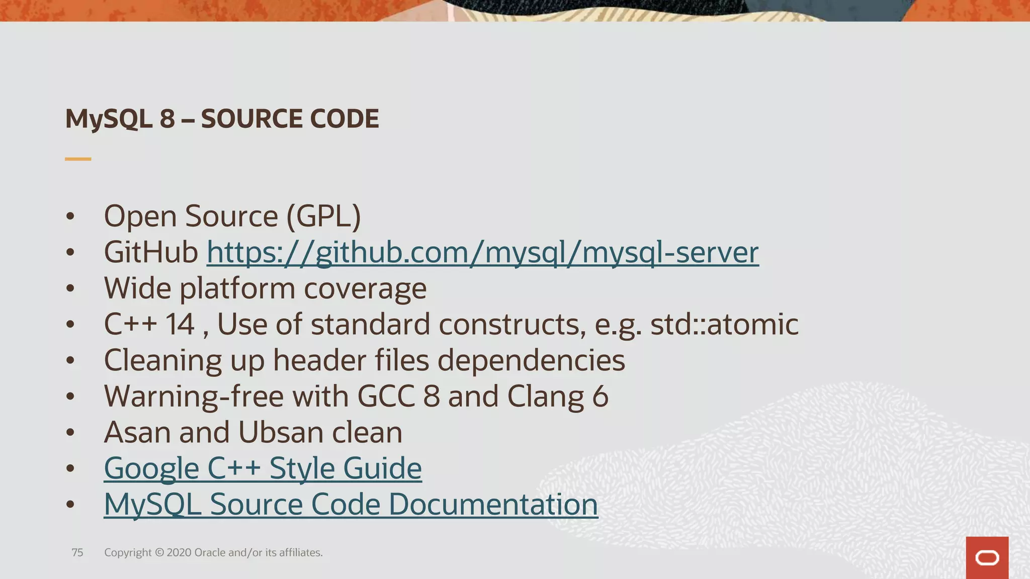 MySQL 8 – SOURCE CODE
• Open Source (GPL)
• GitHub https://github.com/mysql/mysql-server
• Wide platform coverage
• C++ 14 , Use of standard constructs, e.g. std::atomic
• Cleaning up header files dependencies
• Warning-free with GCC 8 and Clang 6
• Asan and Ubsan clean
• Google C++ Style Guide
• MySQL Source Code Documentation
Copyright © 2020 Oracle and/or its affiliates.75
 