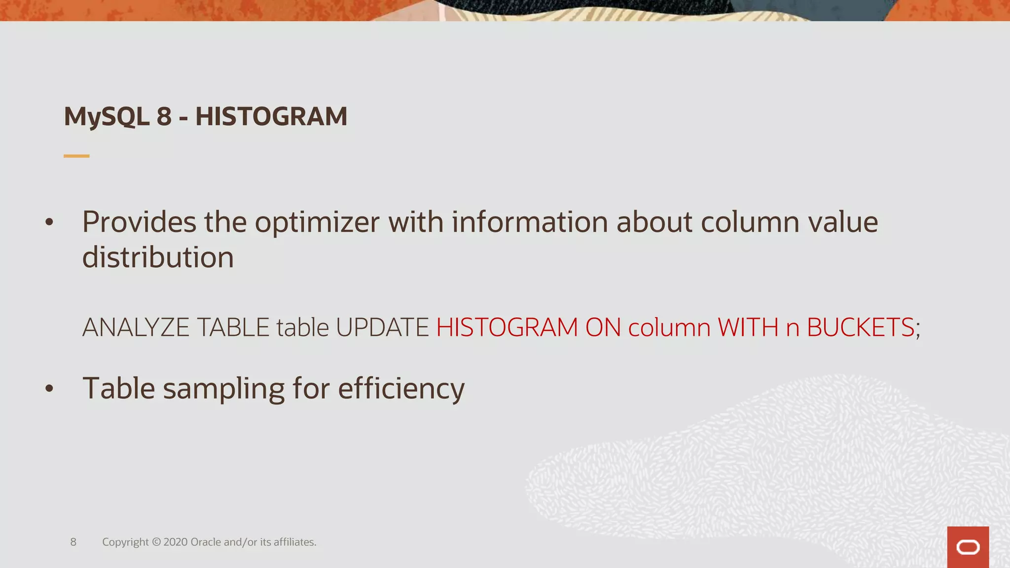 MySQL 8 - HISTOGRAM
Copyright © 2020 Oracle and/or its affiliates.
• Provides the optimizer with information about column value
distribution
ANALYZE TABLE table UPDATE HISTOGRAM ON column WITH n BUCKETS;
• Table sampling for efficiency
8
 