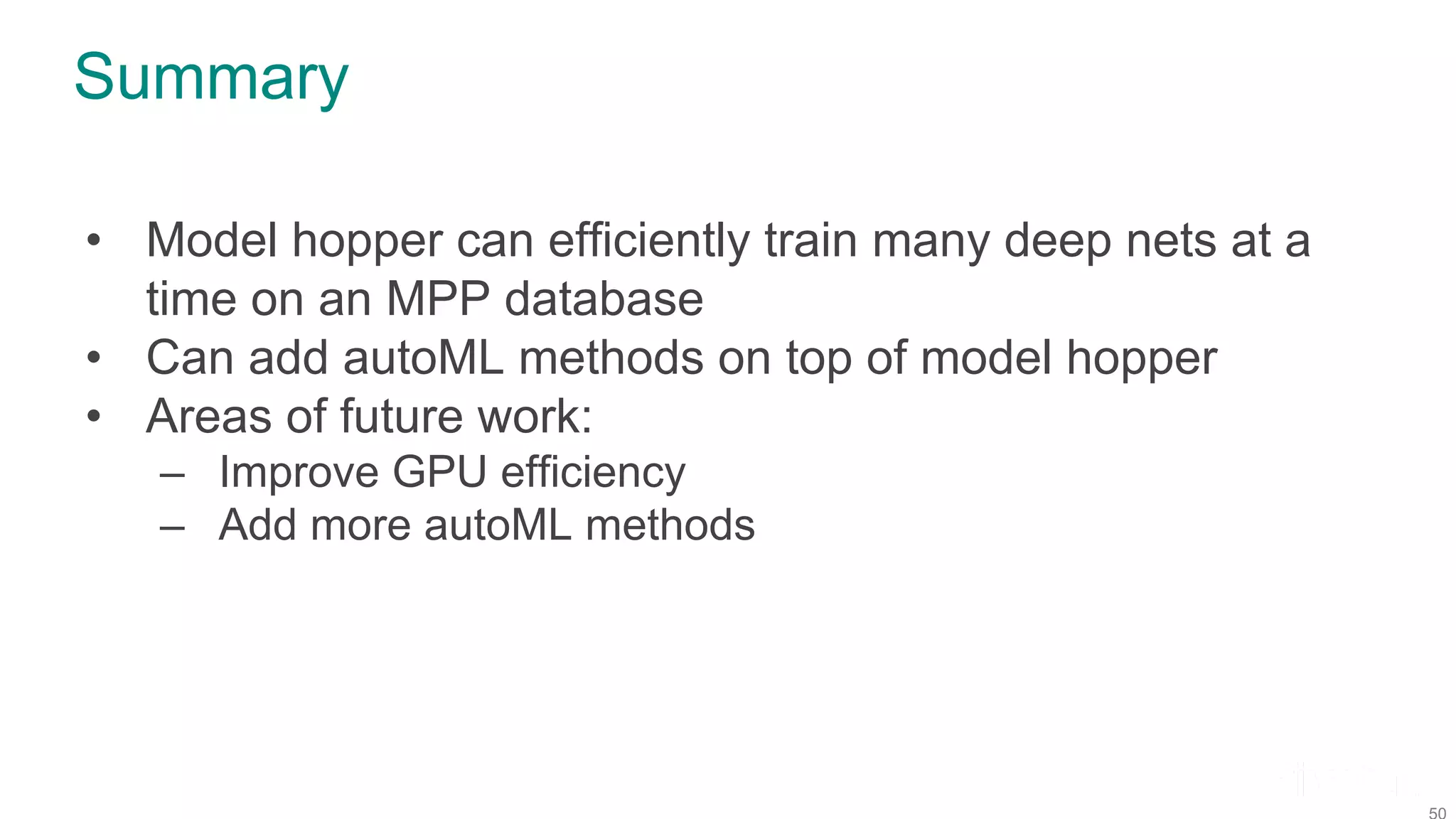 Summary • Model hopper can efficiently train many deep nets at a time on an MPP database • Can add autoML methods on top of model hopper • Areas of future work: – Improve GPU efficiency – Add more autoML methods 