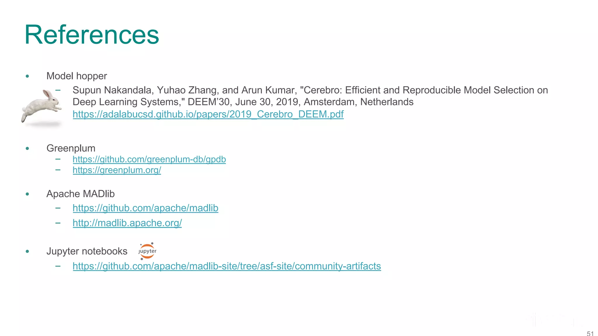 References • Model hopper – Supun Nakandala, Yuhao Zhang, and Arun Kumar, "Cerebro: Efficient and Reproducible Model Selection on Deep Learning Systems," DEEM’30, June 30, 2019, Amsterdam, Netherlands https://adalabucsd.github.io/papers/2019_Cerebro_DEEM.pdf • Greenplum – https://github.com/greenplum-db/gpdb – https://greenplum.org/ • Apache MADlib – https://github.com/apache/madlib – http://madlib.apache.org/ • Jupyter notebooks – https://github.com/apache/madlib-site/tree/asf-site/community-artifacts 