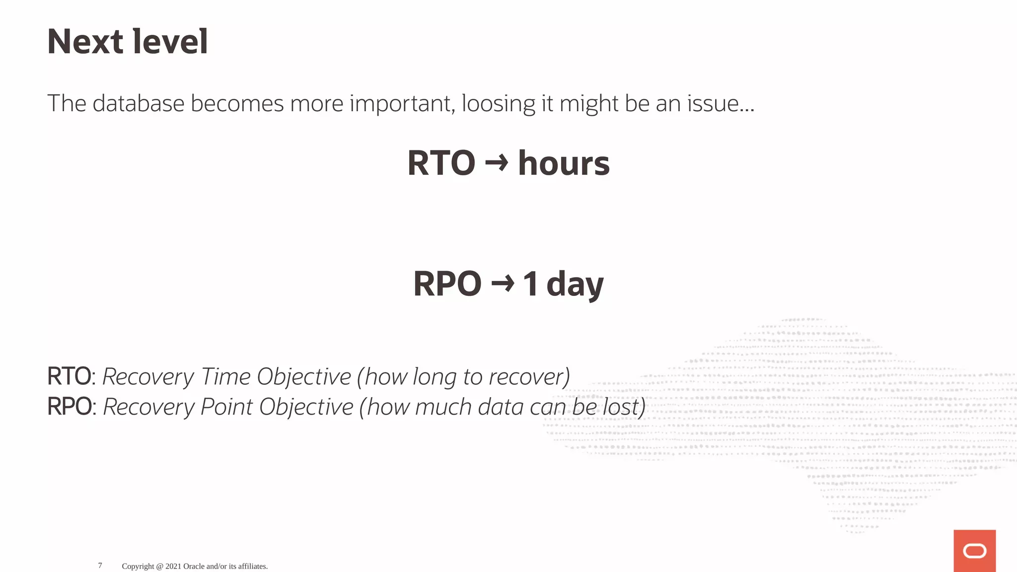 Next level The database becomes more important, loosing it might be an issue... RTO → hours   RPO → 1 day RTO: Recovery Time Objective (how long to recover) RPO: Recovery Point Objective (how much data can be lost) Copyright @ 2021 Oracle and/or its affiliates. 7 