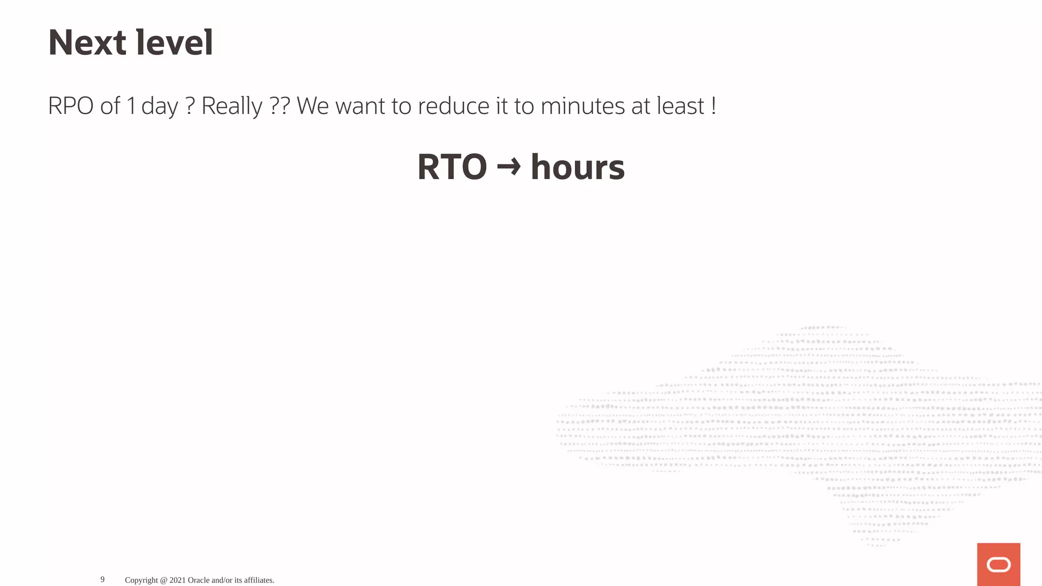 Next level RPO of 1 day ? Really ?? We want to reduce it to minutes at least ! RTO → hours Copyright @ 2021 Oracle and/or its affiliates. 9 