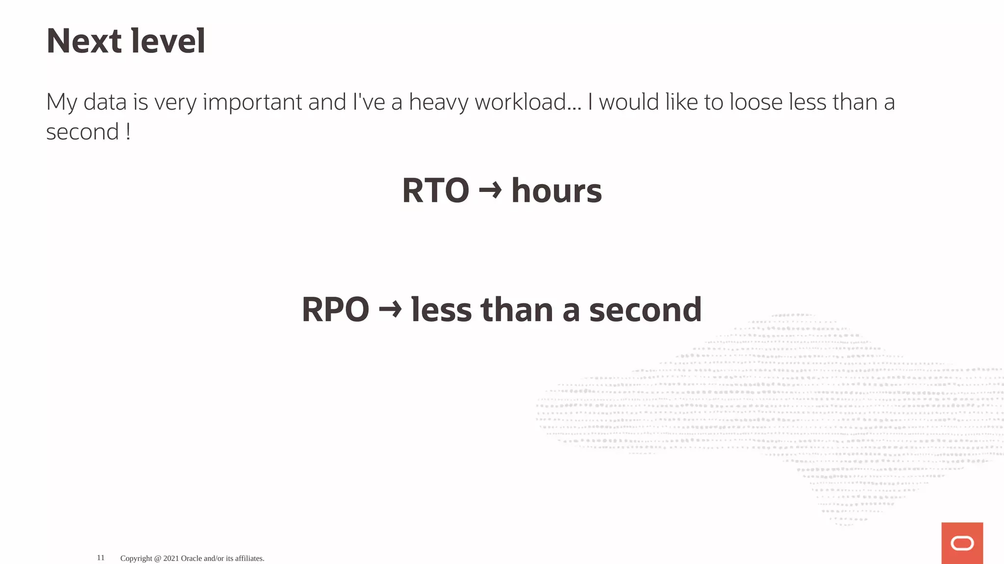 Next level My data is very important and I've a heavy workload... I would like to loose less than a second ! RTO → hours   RPO → less than a second Copyright @ 2021 Oracle and/or its affiliates. 11 