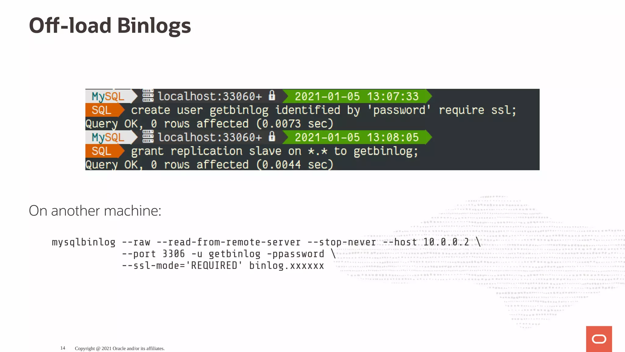 O -load Binlogs   On another machine: mysqlbinlog --raw --read-from-remote-server --stop-never --host 10.0.0.2 --port 3306 -u getbinlog -ppassword --ssl-mode='REQUIRED' binlog.xxxxxx Copyright @ 2021 Oracle and/or its affiliates. 14 