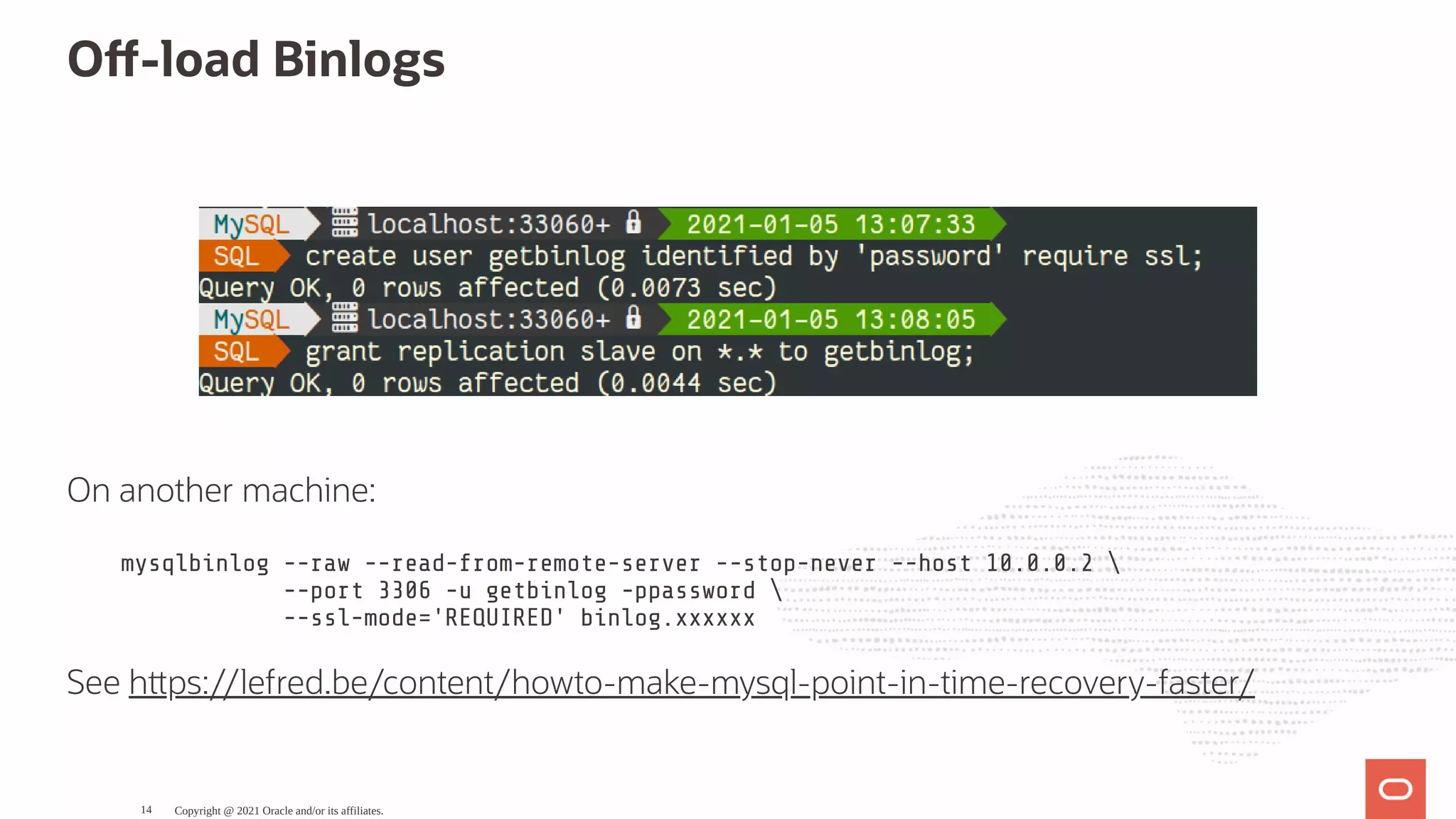 O -load Binlogs   On another machine: mysqlbinlog --raw --read-from-remote-server --stop-never --host 10.0.0.2 --port 3306 -u getbinlog -ppassword --ssl-mode='REQUIRED' binlog.xxxxxx See h ps://lefred.be/content/howto-make-mysql-point-in-time-recovery-faster/ Copyright @ 2021 Oracle and/or its affiliates. 14 