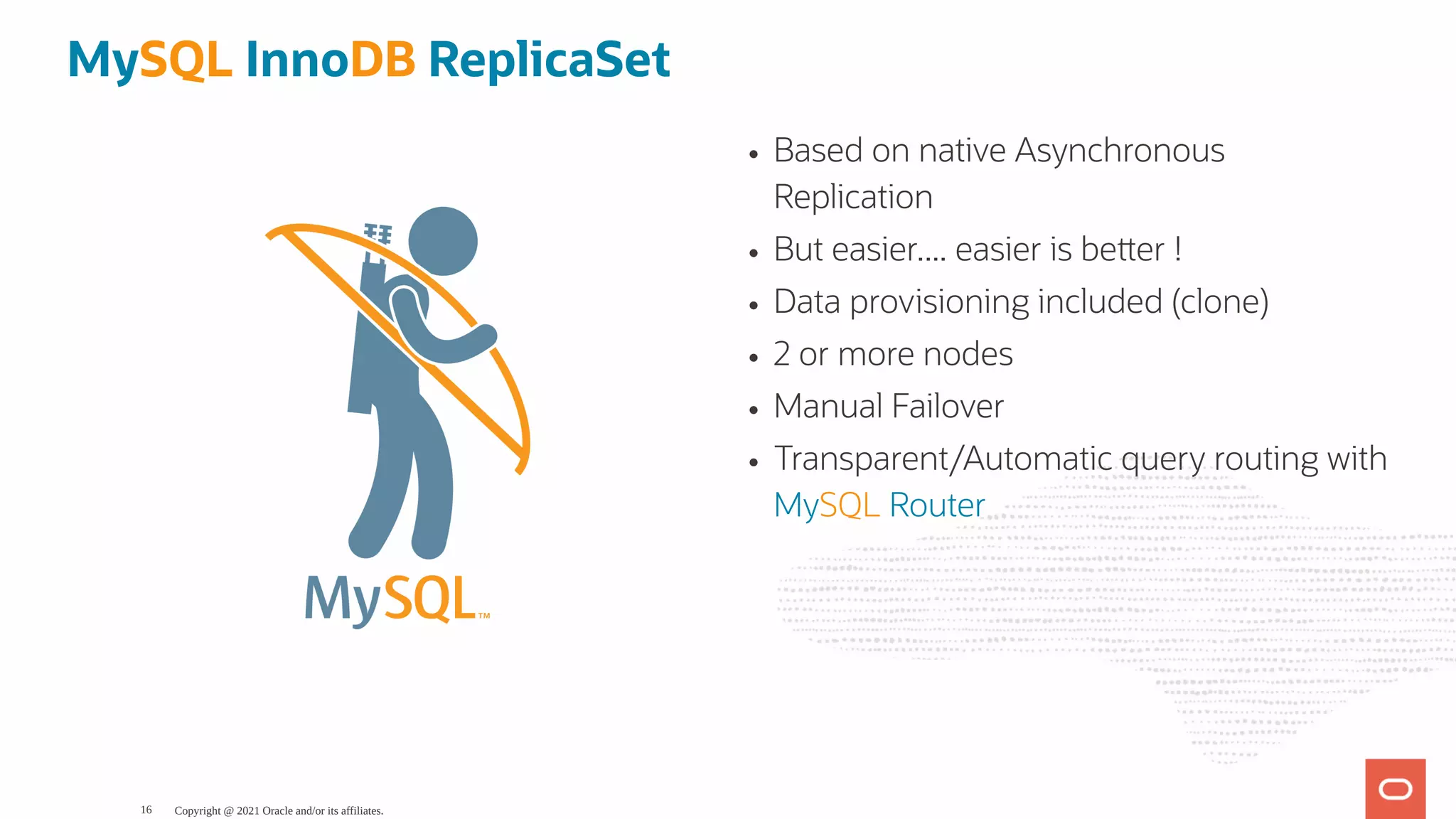 Based on native Asynchronous Replication But easier.... easier is be er ! Data provisioning included (clone) 2 or more nodes Manual Failover Transparent/Automatic query routing with MySQL Router MySQL InnoDB ReplicaSet Copyright @ 2021 Oracle and/or its affiliates. 16 