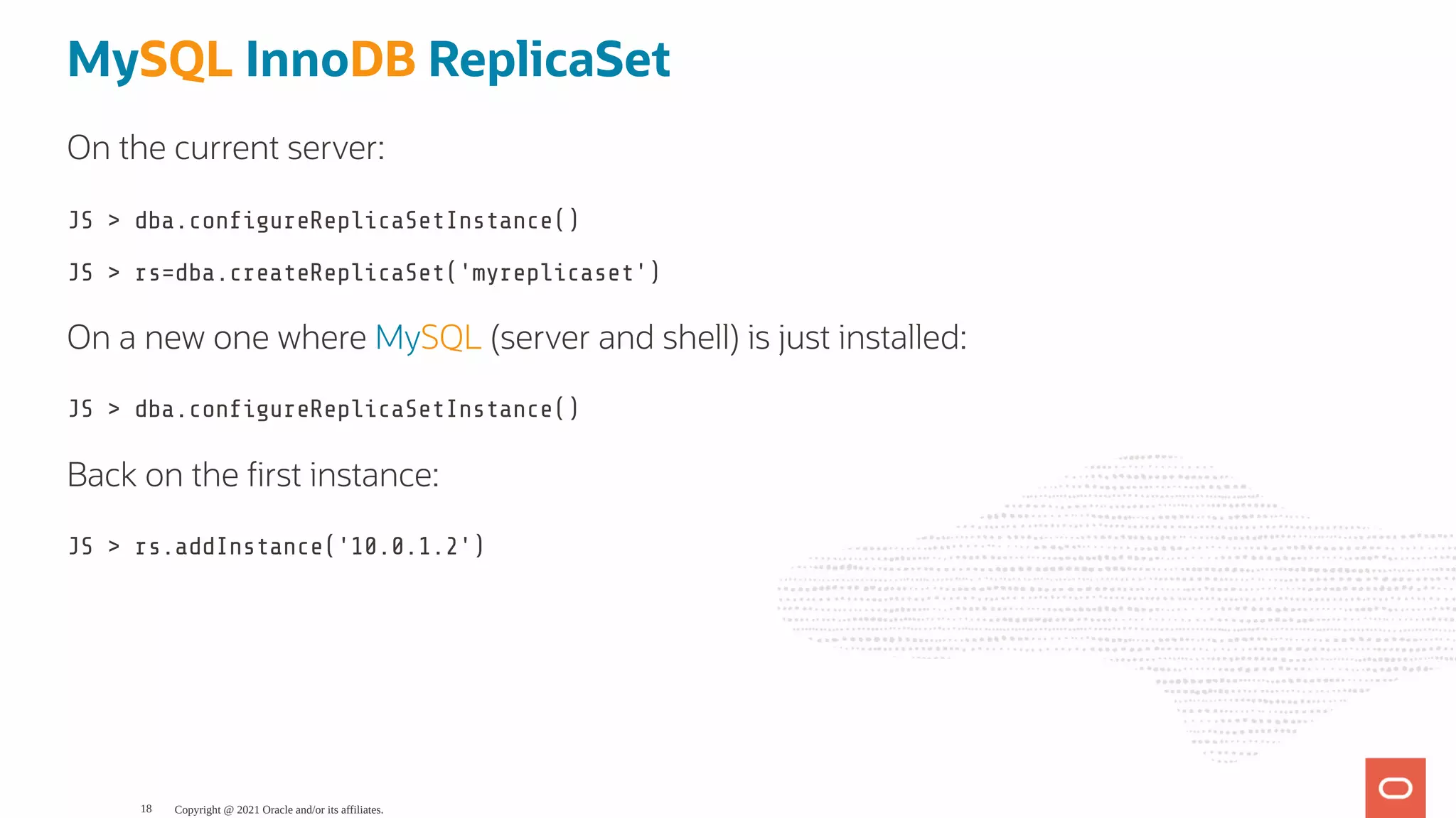 MySQL InnoDB ReplicaSet On the current server: JS > dba.con gureReplicaSetInstance() JS > rs=dba.createReplicaSet('myreplicaset') On a new one where MySQL (server and shell) is just installed: JS > dba.con gureReplicaSetInstance() Back on the rst instance: JS > rs.addInstance('10.0.1.2') Copyright @ 2021 Oracle and/or its affiliates. 18 