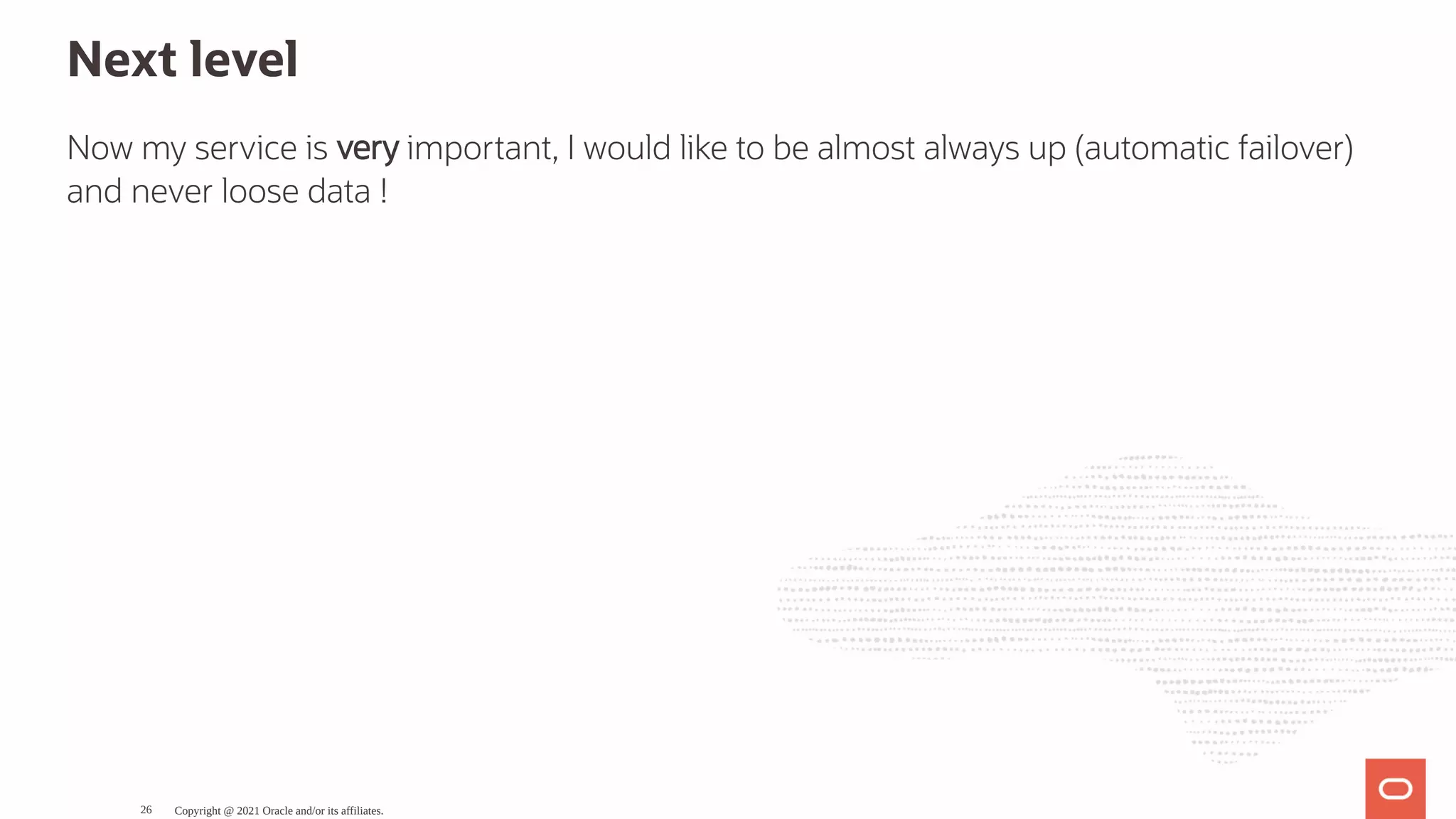 Next level Now my service is very important, I would like to be almost always up (automatic failover) and never loose data ! Copyright @ 2021 Oracle and/or its affiliates. 26 