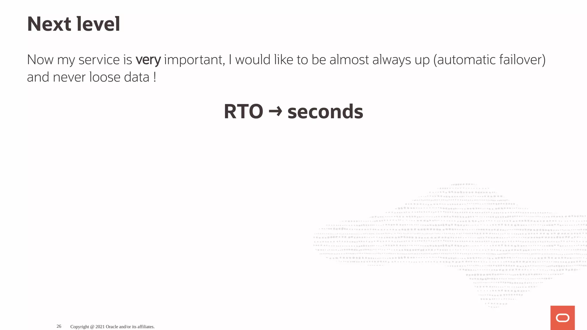 Next level Now my service is very important, I would like to be almost always up (automatic failover) and never loose data ! RTO → seconds Copyright @ 2021 Oracle and/or its affiliates. 26 