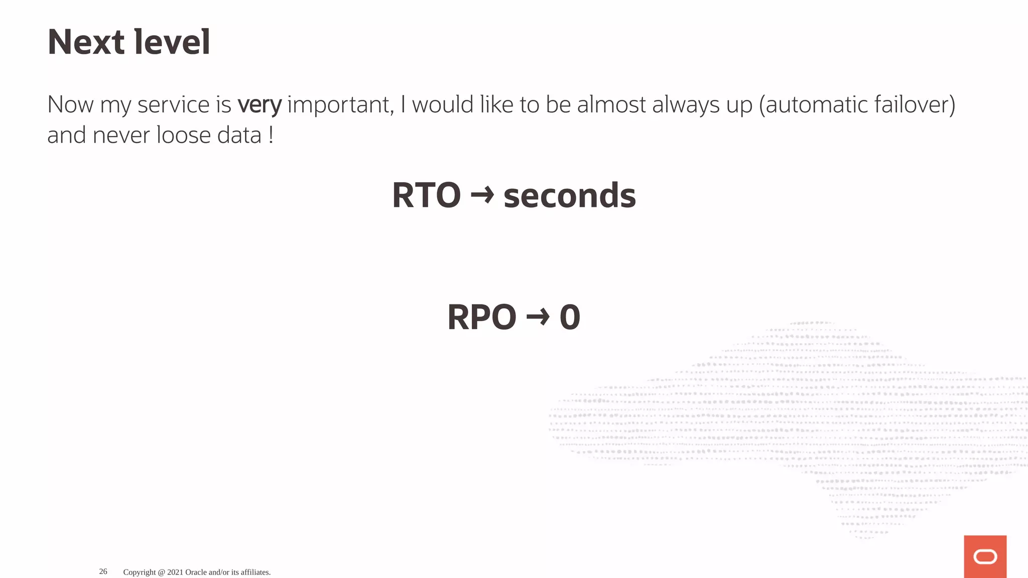 Next level Now my service is very important, I would like to be almost always up (automatic failover) and never loose data ! RTO → seconds   RPO → 0 Copyright @ 2021 Oracle and/or its affiliates. 26 