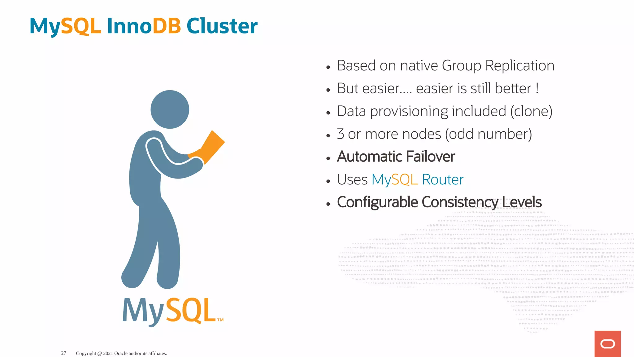 Based on native Group Replication But easier.... easier is still be er ! Data provisioning included (clone) 3 or more nodes (odd number) Automatic Failover Uses MySQL Router Con gurable Consistency Levels MySQL InnoDB Cluster Copyright @ 2021 Oracle and/or its affiliates. 27 