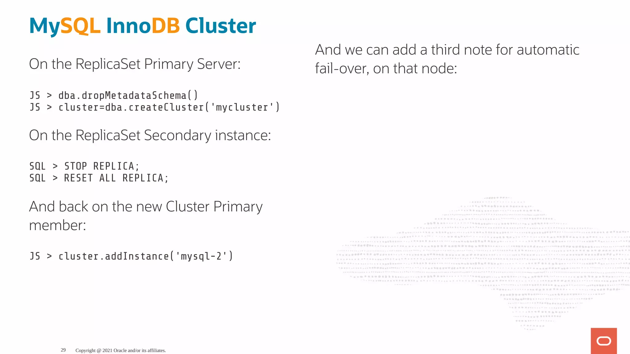 On the ReplicaSet Primary Server: JS > dba.dropMetadataSchema() JS > cluster=dba.createCluster('mycluster') On the ReplicaSet Secondary instance: SQL > STOP REPLICA; SQL > RESET ALL REPLICA; And back on the new Cluster Primary member: JS > cluster.addInstance('mysql-2') MySQL InnoDB Cluster And we can add a third note for automatic fail-over, on that node: Copyright @ 2021 Oracle and/or its affiliates. 29 