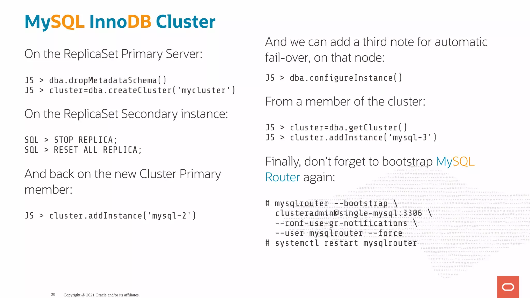 On the ReplicaSet Primary Server: JS > dba.dropMetadataSchema() JS > cluster=dba.createCluster('mycluster') On the ReplicaSet Secondary instance: SQL > STOP REPLICA; SQL > RESET ALL REPLICA; And back on the new Cluster Primary member: JS > cluster.addInstance('mysql-2') JS > dba.con gureInstance() From a member of the cluster: JS > cluster=dba.getCluster() JS > cluster.addInstance('mysql-3') Finally, don't forget to bootstrap MySQL Router again: # mysqlrouter --bootstrap clusteradmin@single-mysql:3306 --conf-use-gr-noti cations --user mysqlrouter --force # systemctl restart mysqlrouter MySQL InnoDB Cluster And we can add a third note for automatic fail-over, on that node: Copyright @ 2021 Oracle and/or its affiliates. 29 