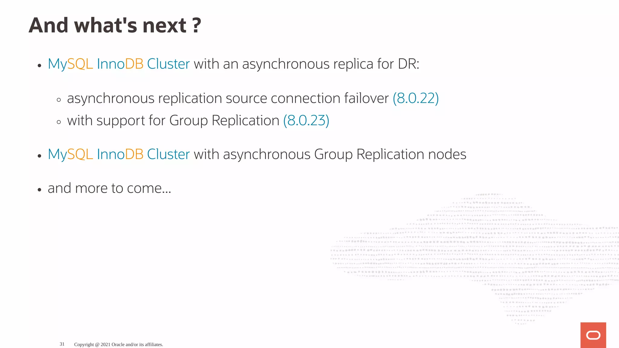And what's next ? MySQL InnoDB Cluster with an asynchronous replica for DR: asynchronous replication source connection failover (8.0.22) with support for Group Replication (8.0.23) MySQL InnoDB Cluster with asynchronous Group Replication nodes and more to come... Copyright @ 2021 Oracle and/or its affiliates. 31 