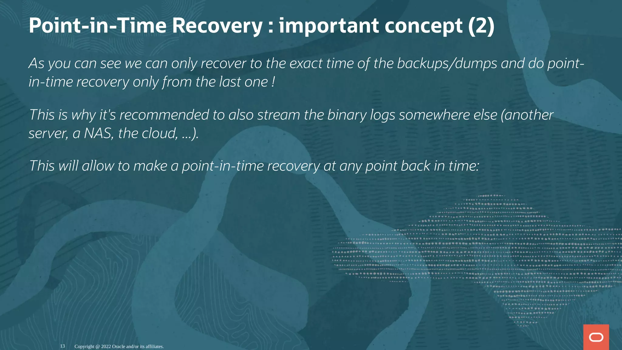 Point-in-Time Recovery : important concept (2)
As you can see we can only recover to the exact time of the backups/dumps and do point-
in-time recovery only from the last one !
This is why it's recommended to also stream the binary logs somewhere else (another
server, a NAS, the cloud, ...).
This will allow to make a point-in-time recovery at any point back in time:
Copyright @ 2022 Oracle and/or its affiliates.
13
 