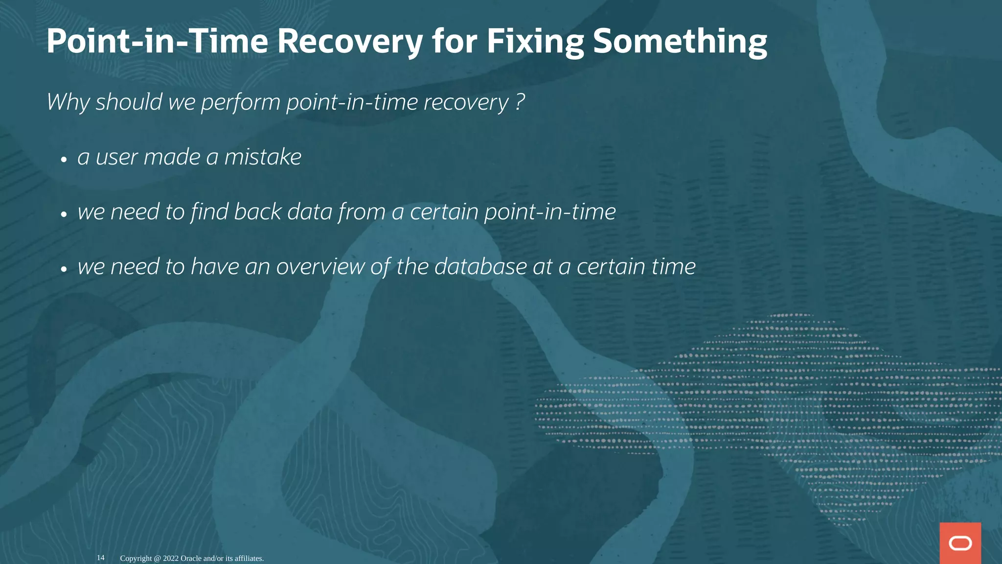 Point-in-Time Recovery for Fixing Something
Why should we perform point-in-time recovery ?
a user made a mistake
we need to nd back data from a certain point-in-time
we need to have an overview of the database at a certain time
Copyright @ 2022 Oracle and/or its affiliates.
14
 