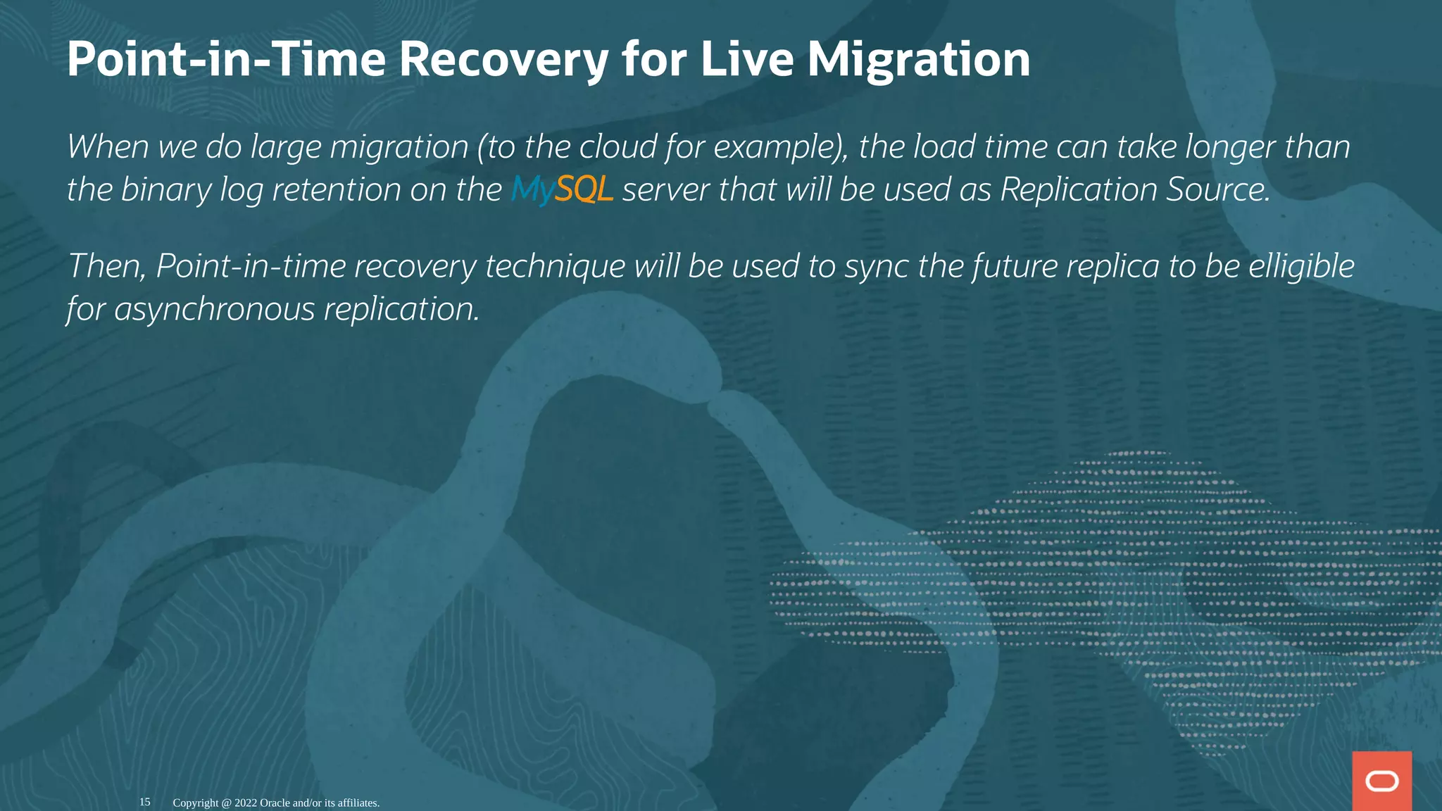 Point-in-Time Recovery for Live Migration
When we do large migration (to the cloud for example), the load time can take longer than
the binary log retention on the MySQL server that will be used as Replication Source.
Then, Point-in-time recovery technique will be used to sync the future replica to be elligible
for asynchronous replication.
Copyright @ 2022 Oracle and/or its affiliates.
15
 