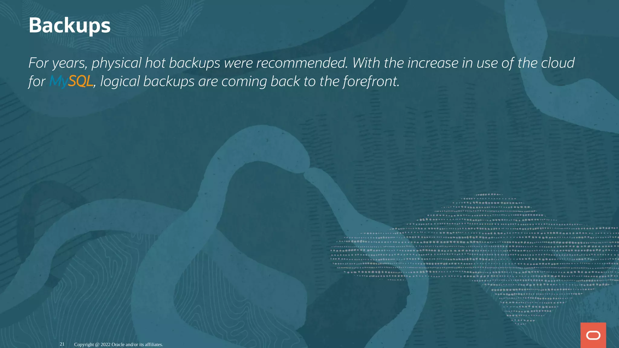 Backups
For years, physical hot backups were recommended. With the increase in use of the cloud
for MySQL, logical backups are coming back to the forefront.
Copyright @ 2022 Oracle and/or its affiliates.
21
 