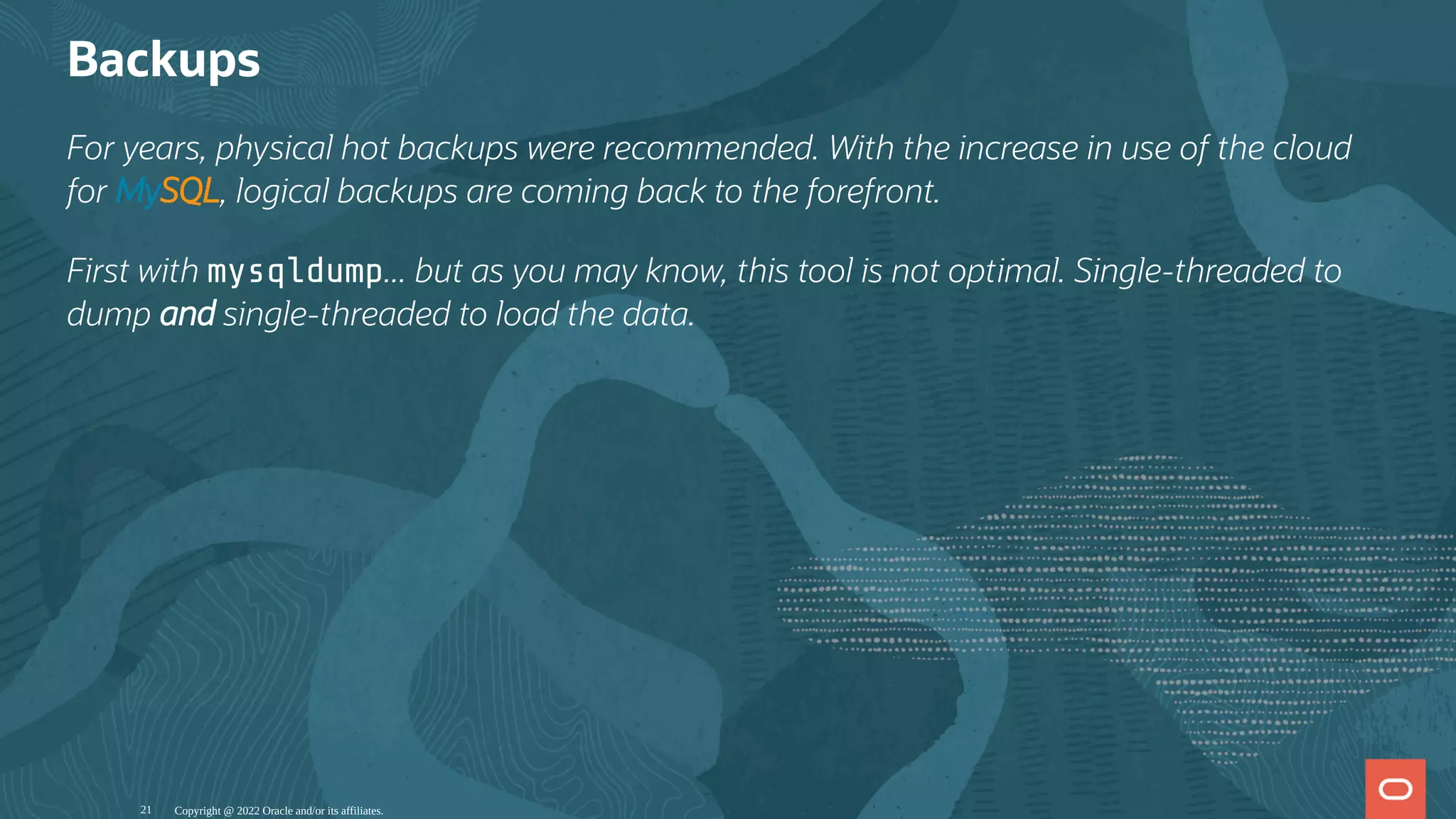 Backups
For years, physical hot backups were recommended. With the increase in use of the cloud
for MySQL, logical backups are coming back to the forefront.
First with mysqldump... but as you may know, this tool is not optimal. Single-threaded to
dump and single-threaded to load the data.
Copyright @ 2022 Oracle and/or its affiliates.
21
 