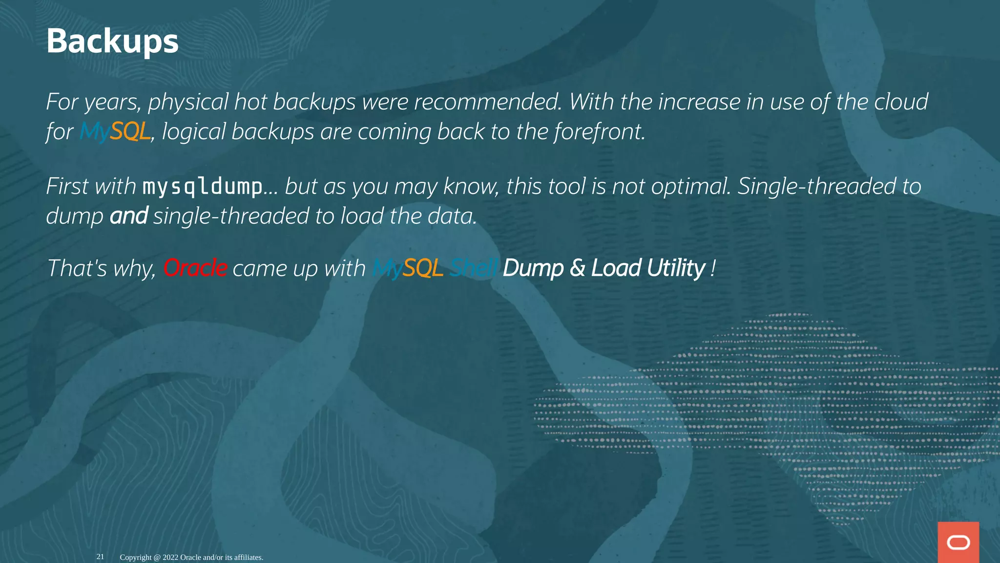 Backups
For years, physical hot backups were recommended. With the increase in use of the cloud
for MySQL, logical backups are coming back to the forefront.
First with mysqldump... but as you may know, this tool is not optimal. Single-threaded to
dump and single-threaded to load the data.
That's why, Oracle came up with MySQL Shell Dump & Load Utility !
Copyright @ 2022 Oracle and/or its affiliates.
21
 