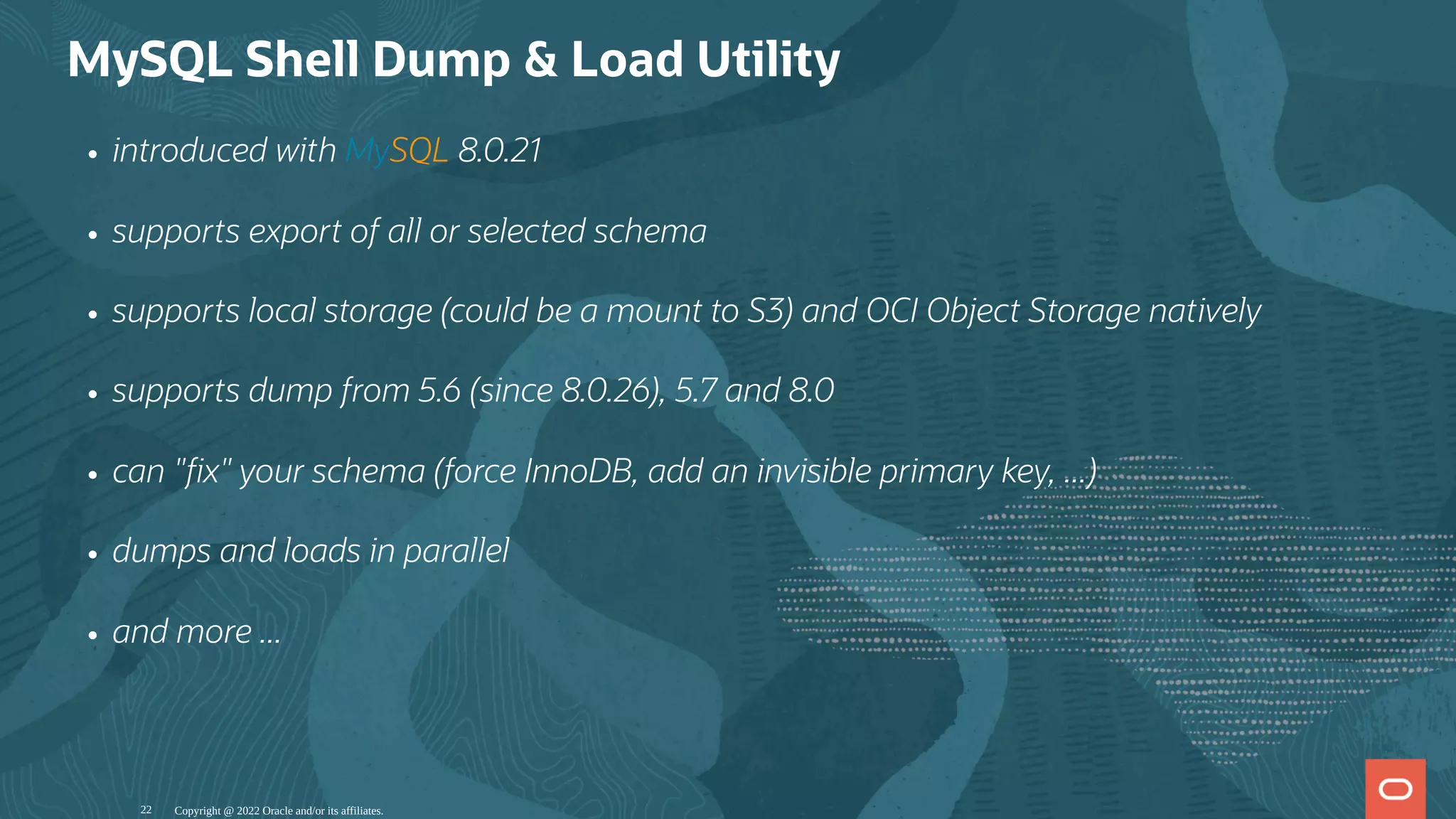 MySQL Shell Dump & Load Utility
introduced with MySQL 8.0.21
supports export of all or selected schema
supports local storage (could be a mount to S3) and OCI Object Storage natively
supports dump from 5.6 (since 8.0.26), 5.7 and 8.0
can " x" your schema (force InnoDB, add an invisible primary key, ...)
dumps and loads in parallel
and more ...
Copyright @ 2022 Oracle and/or its affiliates.
22
 