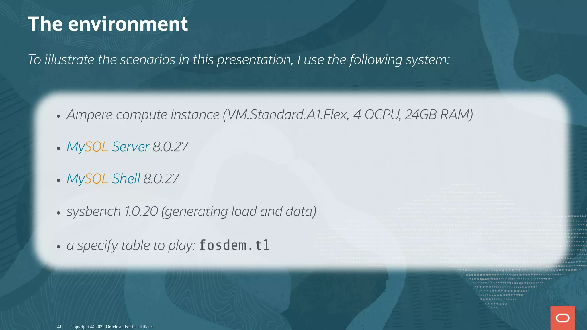 The environment
To illustrate the scenarios in this presentation, I use the following system:
Copyright @ 2022 Oracle and/or its affiliates.
Ampere compute instance (VM.Standard.A1.Flex, 4 OCPU, 24GB RAM)
MySQL Server 8.0.27
MySQL Shell 8.0.27
sysbench 1.0.20 (generating load and data)
a specify table to play: fosdem.t1
23
 