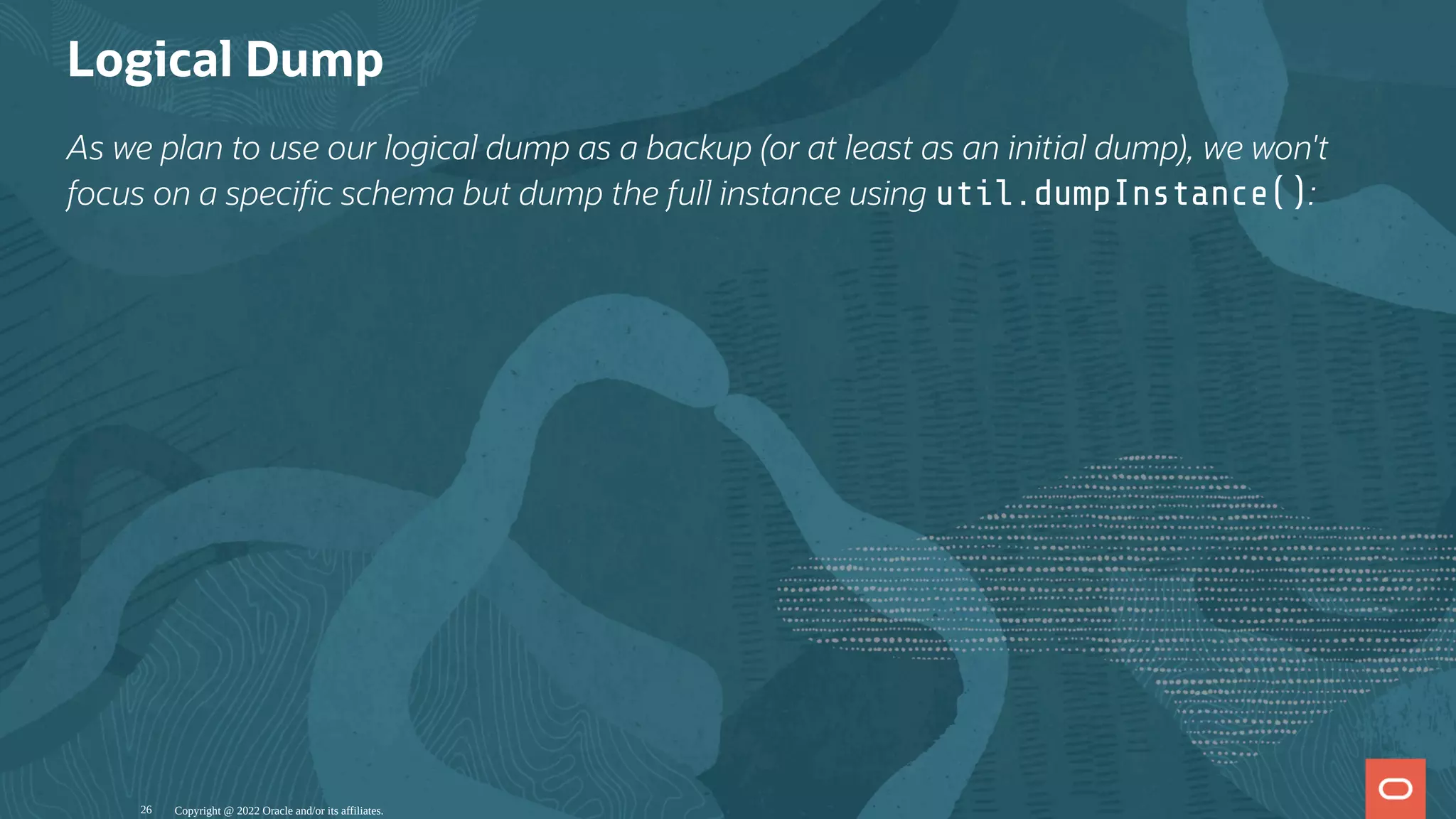 Logical Dump
As we plan to use our logical dump as a backup (or at least as an initial dump), we won't
focus on a speci c schema but dump the full instance using util.dumpInstance():
Copyright @ 2022 Oracle and/or its affiliates.
26
 