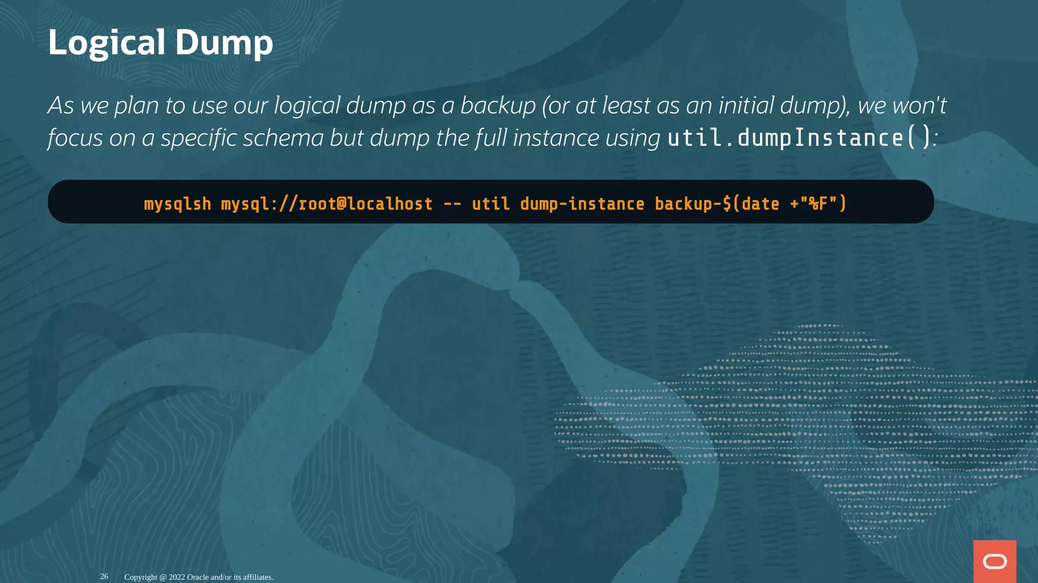 Logical Dump
As we plan to use our logical dump as a backup (or at least as an initial dump), we won't
focus on a speci c schema but dump the full instance using util.dumpInstance():
mysqlsh mysql://root@localhost -- util dump-instance backup-$(date +"%F")
Copyright @ 2022 Oracle and/or its affiliates.
26
 