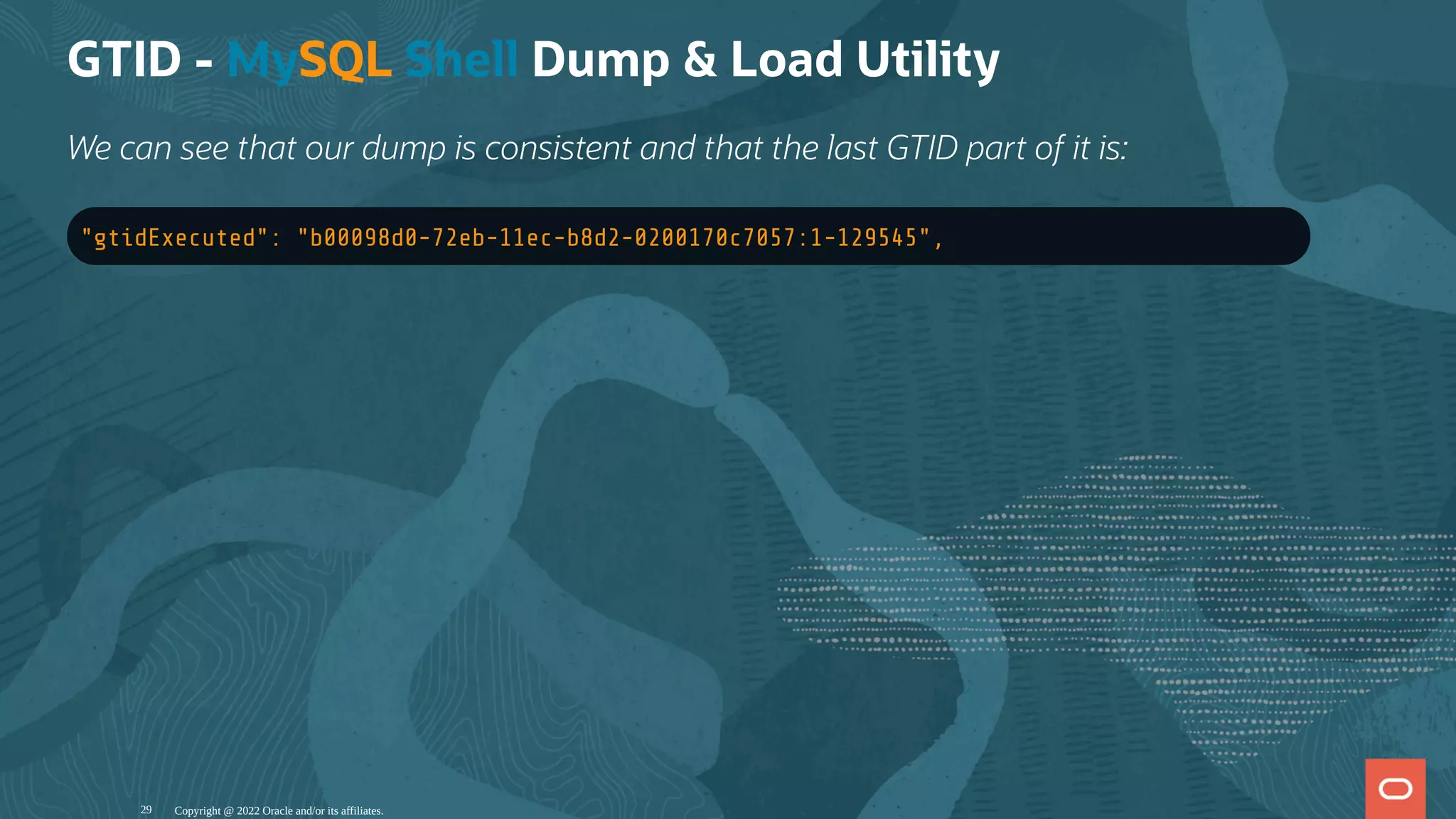 GTID - MySQL Shell Dump & Load Utility
We can see that our dump is consistent and that the last GTID part of it is:
"gtidExecuted": "b00098d0-72eb-11ec-b8d2-0200170c7057:1-129545",
Copyright @ 2022 Oracle and/or its affiliates.
29
 