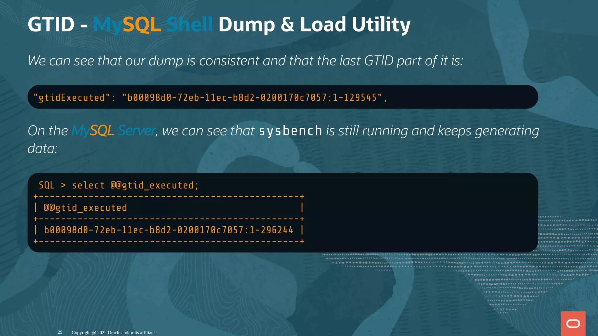 GTID - MySQL Shell Dump & Load Utility
We can see that our dump is consistent and that the last GTID part of it is:
"gtidExecuted": "b00098d0-72eb-11ec-b8d2-0200170c7057:1-129545",
On the MySQL Server, we can see that sysbench is still running and keeps generating
data:
SQL > select @@gtid_executed;
+-----------------------------------------------+
| @@gtid_executed |
+-----------------------------------------------+
| b00098d0-72eb-11ec-b8d2-0200170c7057:1-296244 |
+-----------------------------------------------+
Copyright @ 2022 Oracle and/or its affiliates.
29
 