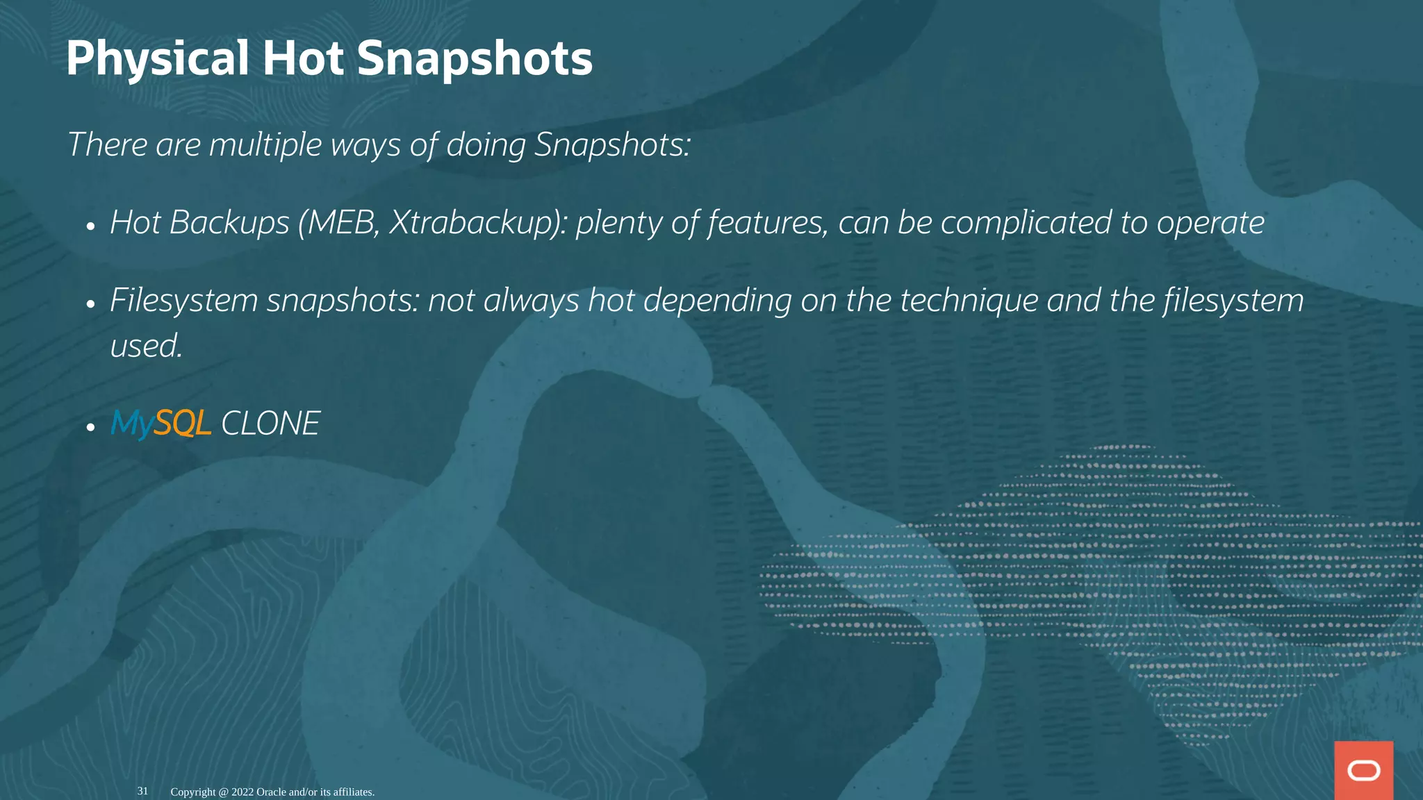 Physical Hot Snapshots
There are multiple ways of doing Snapshots:
Hot Backups (MEB, Xtrabackup): plenty of features, can be complicated to operate
Filesystem snapshots: not always hot depending on the technique and the lesystem
used.
MySQL CLONE
Copyright @ 2022 Oracle and/or its affiliates.
31
 