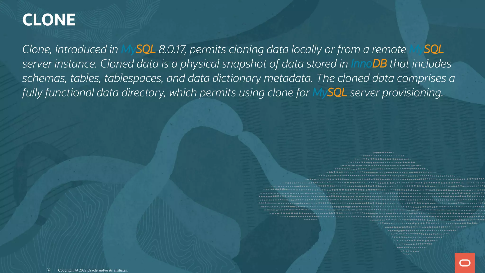 CLONE
Clone, introduced in MySQL 8.0.17, permits cloning data locally or from a remote MySQL
server instance. Cloned data is a physical snapshot of data stored in InnoDB that includes
schemas, tables, tablespaces, and data dictionary metadata. The cloned data comprises a
fully functional data directory, which permits using clone for MySQL server provisioning.
Copyright @ 2022 Oracle and/or its affiliates.
32
 