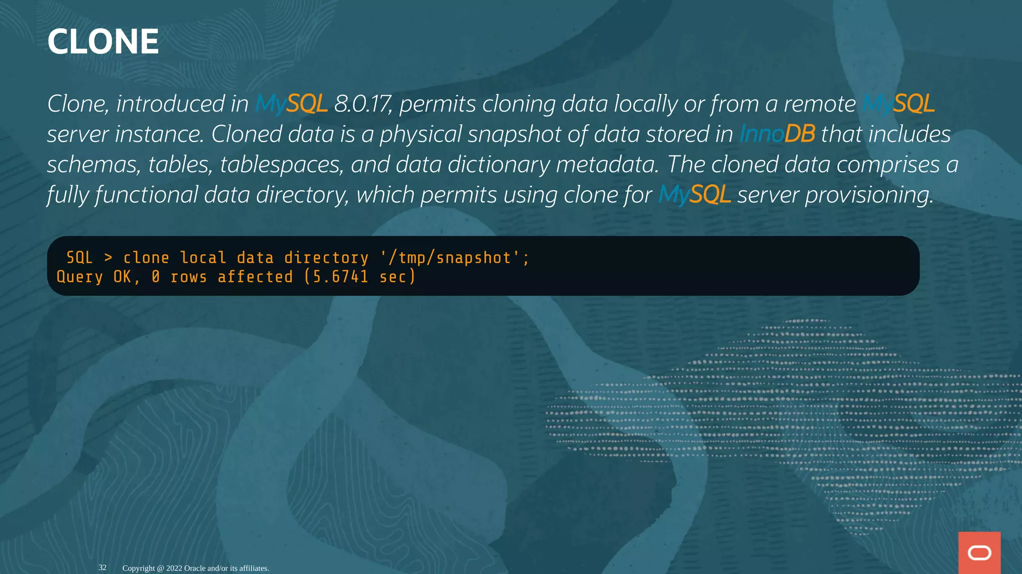 CLONE
Clone, introduced in MySQL 8.0.17, permits cloning data locally or from a remote MySQL
server instance. Cloned data is a physical snapshot of data stored in InnoDB that includes
schemas, tables, tablespaces, and data dictionary metadata. The cloned data comprises a
fully functional data directory, which permits using clone for MySQL server provisioning.
SQL > clone local data directory '/tmp/snapshot';
Query OK, 0 rows affected (5.6741 sec)
Copyright @ 2022 Oracle and/or its affiliates.
32
 
