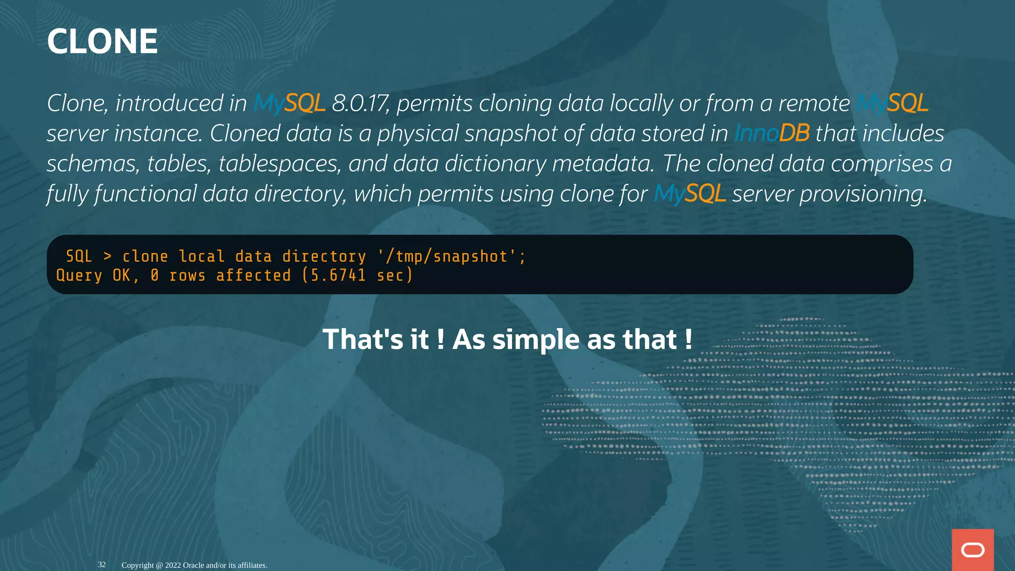 CLONE
Clone, introduced in MySQL 8.0.17, permits cloning data locally or from a remote MySQL
server instance. Cloned data is a physical snapshot of data stored in InnoDB that includes
schemas, tables, tablespaces, and data dictionary metadata. The cloned data comprises a
fully functional data directory, which permits using clone for MySQL server provisioning.
SQL > clone local data directory '/tmp/snapshot';
Query OK, 0 rows affected (5.6741 sec)
That's it ! As simple as that !
Copyright @ 2022 Oracle and/or its affiliates.
32
 