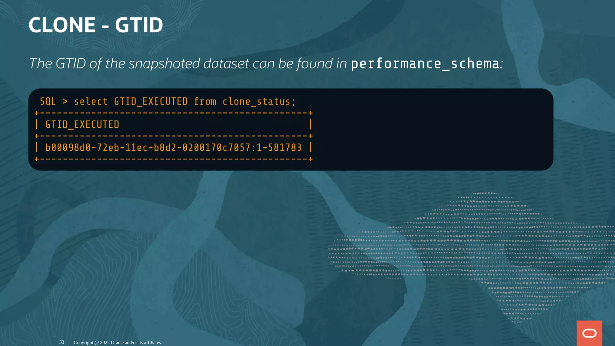 CLONE - GTID
The GTID of the snapshoted dataset can be found in performance_schema:
SQL > select GTID_EXECUTED from clone_status;
+-----------------------------------------------+
| GTID_EXECUTED |
+-----------------------------------------------+
| b00098d0-72eb-11ec-b8d2-0200170c7057:1-581783 |
+-----------------------------------------------+
Copyright @ 2022 Oracle and/or its affiliates.
33
 