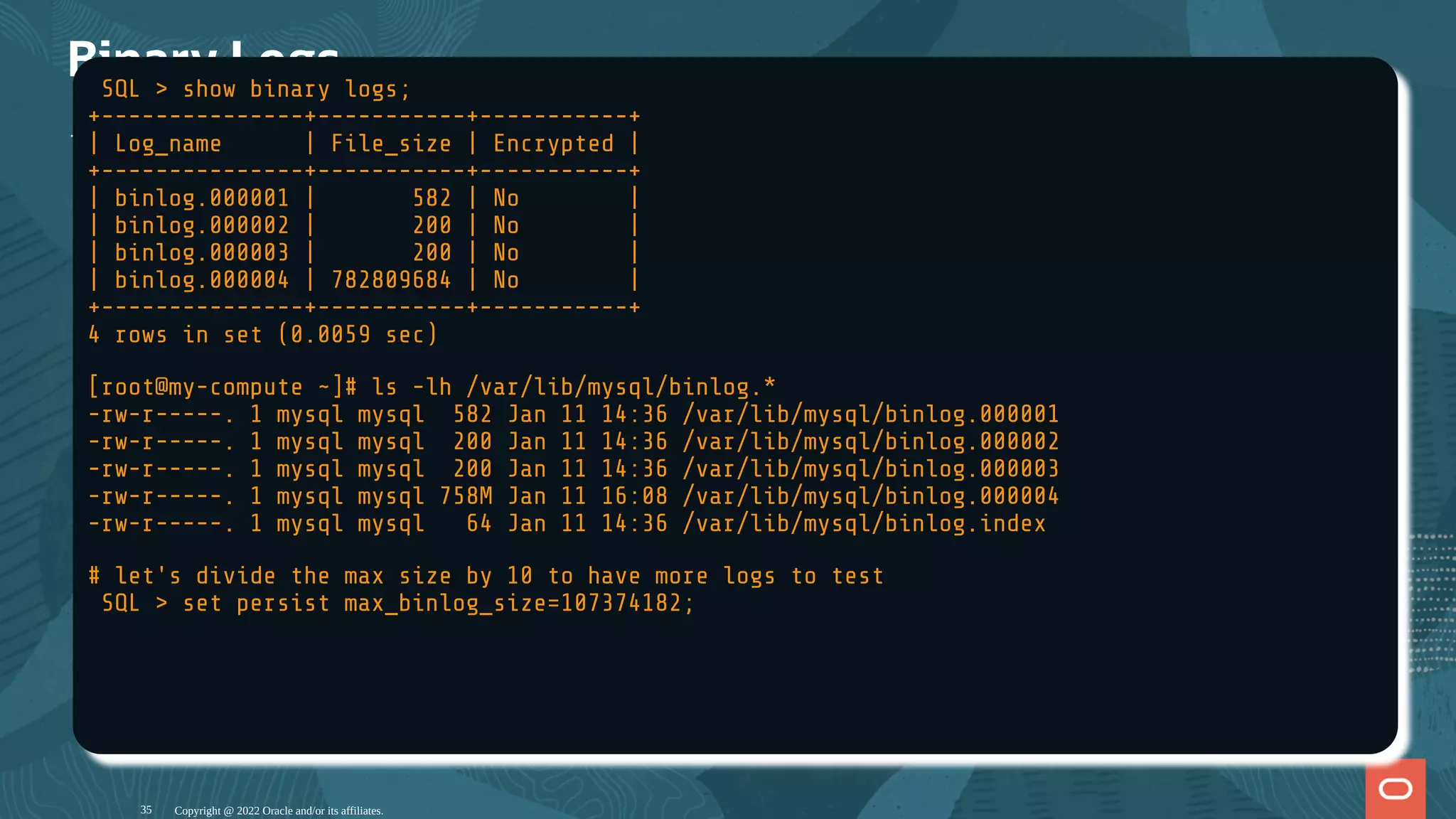 Binary Logs
The MySQL workload is wri en in the binary log les:
Copyright @ 2022 Oracle and/or its affiliates.
SQL > show binary logs;
+---------------+-----------+-----------+
| Log_name | File_size | Encrypted |
+---------------+-----------+-----------+
| binlog.000001 | 582 | No |
| binlog.000002 | 200 | No |
| binlog.000003 | 200 | No |
| binlog.000004 | 782809684 | No |
+---------------+-----------+-----------+
4 rows in set (0.0059 sec)
[root@my-compute ~]# ls -lh /var/lib/mysql/binlog.*
-rw-r-----. 1 mysql mysql 582 Jan 11 14:36 /var/lib/mysql/binlog.000001
-rw-r-----. 1 mysql mysql 200 Jan 11 14:36 /var/lib/mysql/binlog.000002
-rw-r-----. 1 mysql mysql 200 Jan 11 14:36 /var/lib/mysql/binlog.000003
-rw-r-----. 1 mysql mysql 758M Jan 11 16:08 /var/lib/mysql/binlog.000004
-rw-r-----. 1 mysql mysql 64 Jan 11 14:36 /var/lib/mysql/binlog.index
# let's divide the max size by 10 to have more logs to test
SQL > set persist max_binlog_size=107374182;
35
 
