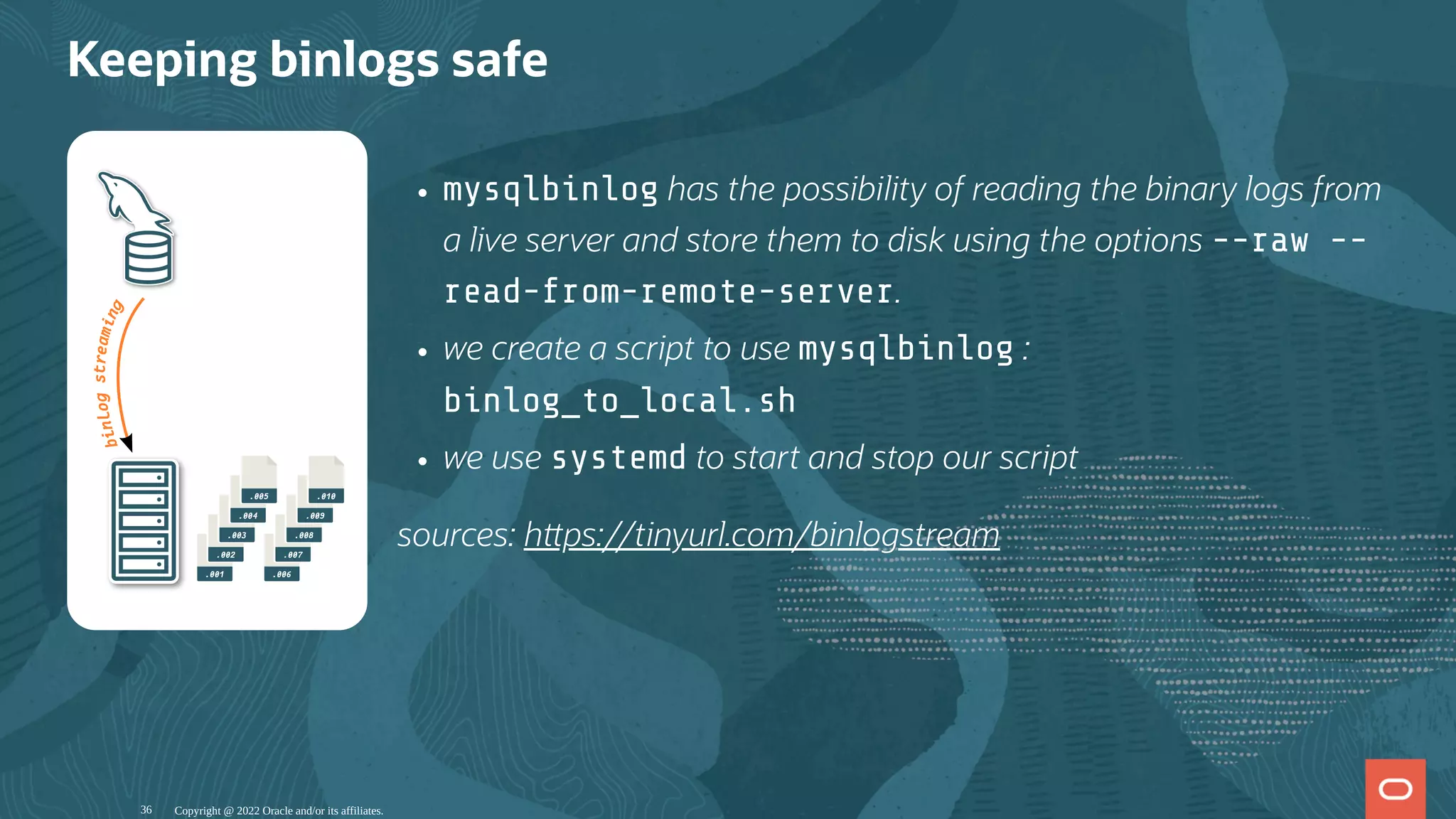 .001
.002
.003
.004
.005
.006
.007
.008
.009
.010
b
i
n
l
o
g
s
t
r
e
a
m
i
n
g
mysqlbinlog has the possibility of reading the binary logs from
a live server and store them to disk using the options --raw --
read-from-remote-server.
we create a script to use mysqlbinlog :
binlog_to_local.sh
we use systemd to start and stop our script
sources: h ps://tinyurl.com/binlogstream
Keeping binlogs safe
Copyright @ 2022 Oracle and/or its affiliates.
36
 