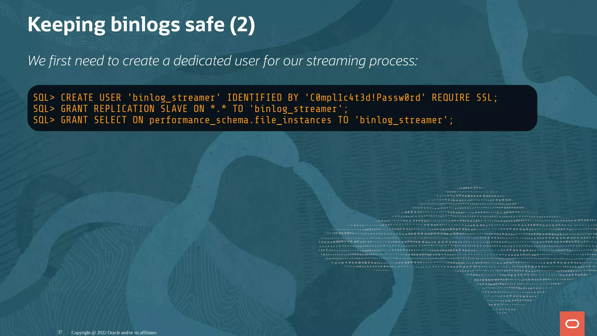 Keeping binlogs safe (2)
We rst need to create a dedicated user for our streaming process:
SQL> CREATE USER 'binlog_streamer' IDENTIFIED BY 'C0mpl1c4t3d!Passw0rd' REQUIRE SSL;
SQL> GRANT REPLICATION SLAVE ON *.* TO 'binlog_streamer';
SQL> GRANT SELECT ON performance_schema. le_instances TO 'binlog_streamer';
Copyright @ 2022 Oracle and/or its affiliates.
37
 