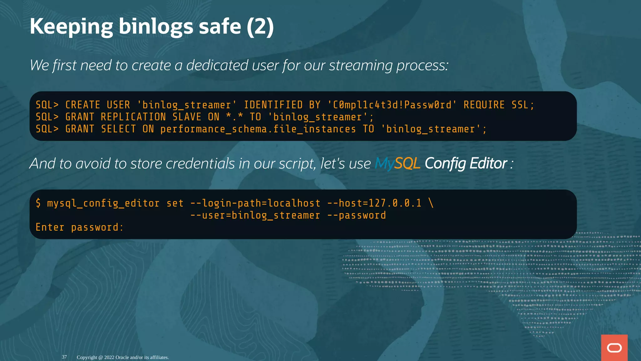 Keeping binlogs safe (2)
We rst need to create a dedicated user for our streaming process:
SQL> CREATE USER 'binlog_streamer' IDENTIFIED BY 'C0mpl1c4t3d!Passw0rd' REQUIRE SSL;
SQL> GRANT REPLICATION SLAVE ON *.* TO 'binlog_streamer';
SQL> GRANT SELECT ON performance_schema. le_instances TO 'binlog_streamer';
And to avoid to store credentials in our script, let's use MySQL Con g Editor :
$ mysql_con g_editor set --login-path=localhost --host=127.0.0.1 
--user=binlog_streamer --password
Enter password:
Copyright @ 2022 Oracle and/or its affiliates.
37
 
