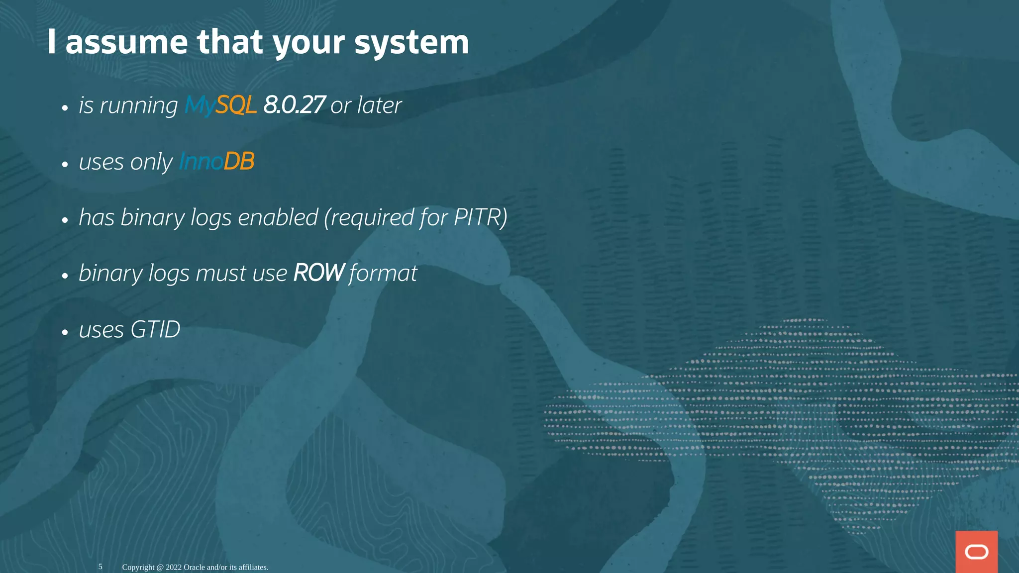 I assume that your system
is running MySQL 8.0.27 or later
uses only InnoDB
has binary logs enabled (required for PITR)
binary logs must use ROW format
uses GTID
Copyright @ 2022 Oracle and/or its affiliates.
5
 