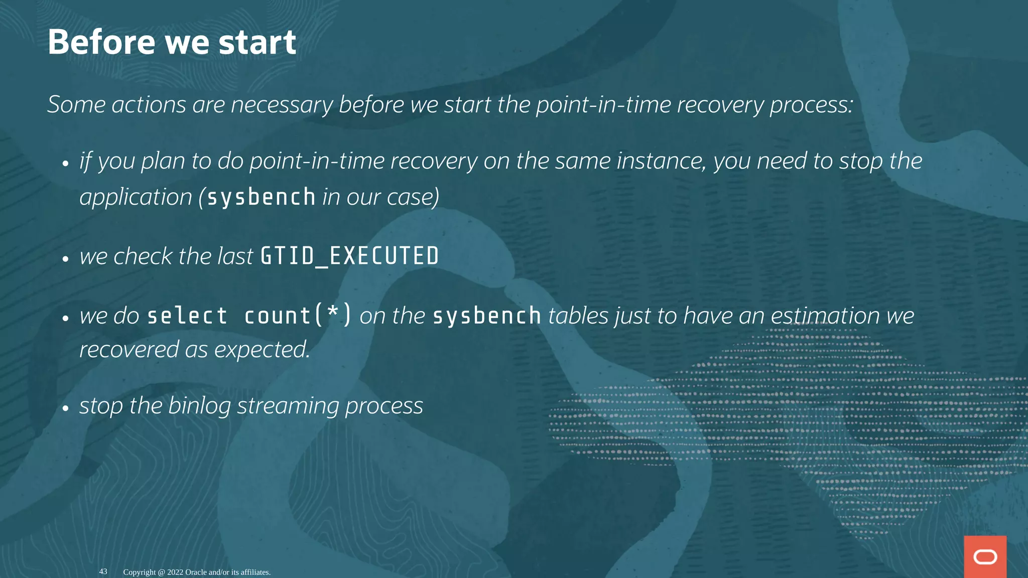 Before we start
Some actions are necessary before we start the point-in-time recovery process:
if you plan to do point-in-time recovery on the same instance, you need to stop the
application (sysbench in our case)
we check the last GTID_EXECUTED
we do select count(*) on the sysbench tables just to have an estimation we
recovered as expected.
stop the binlog streaming process
Copyright @ 2022 Oracle and/or its affiliates.
43
 