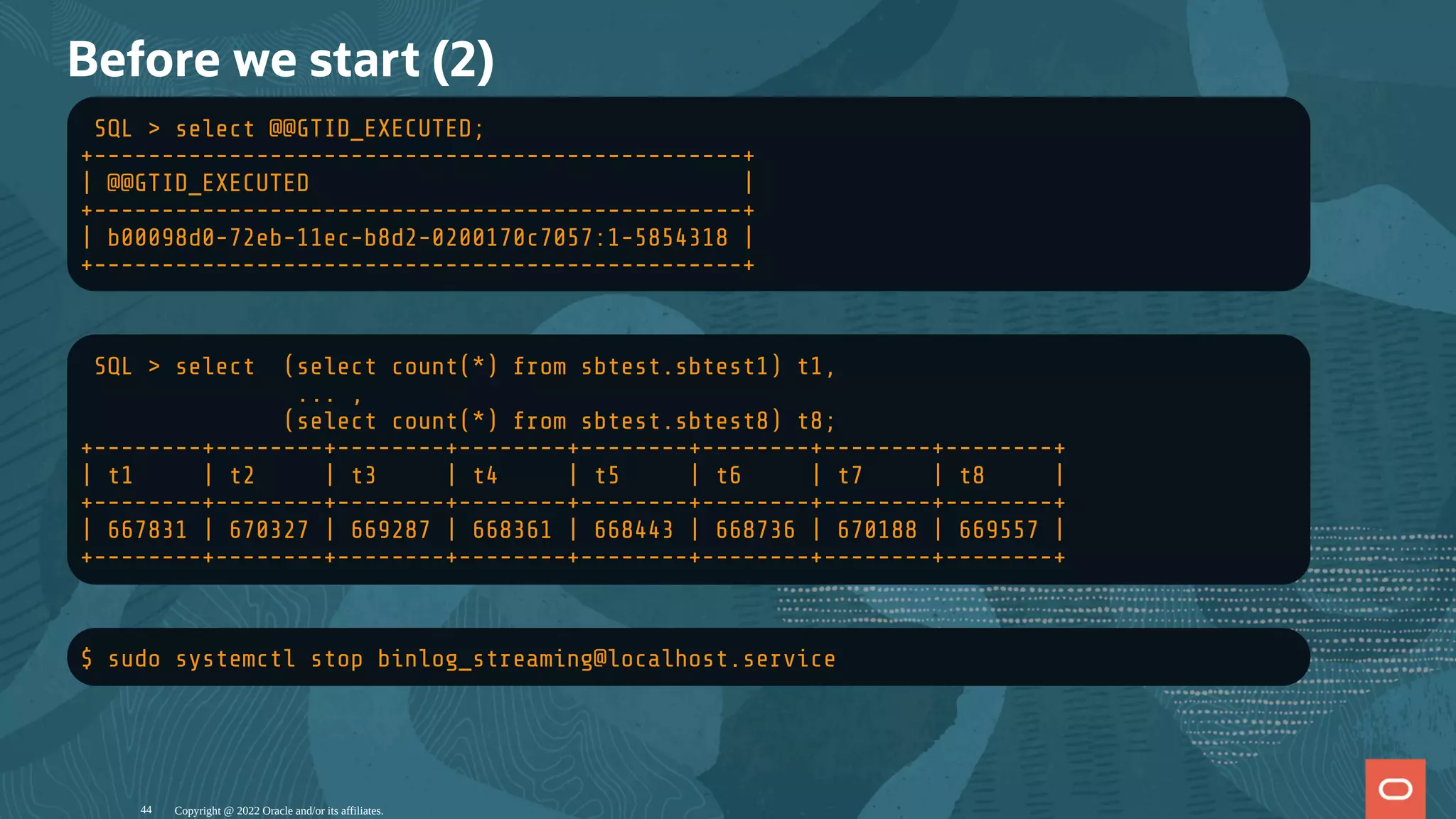 Before we start (2)
SQL > select @@GTID_EXECUTED;
+------------------------------------------------+
| @@GTID_EXECUTED |
+------------------------------------------------+
| b00098d0-72eb-11ec-b8d2-0200170c7057:1-5854318 |
+------------------------------------------------+
SQL > select (select count(*) from sbtest.sbtest1) t1,
... ,
(select count(*) from sbtest.sbtest8) t8;
+--------+--------+--------+--------+--------+--------+--------+--------+
| t1 | t2 | t3 | t4 | t5 | t6 | t7 | t8 |
+--------+--------+--------+--------+--------+--------+--------+--------+
| 667831 | 670327 | 669287 | 668361 | 668443 | 668736 | 670188 | 669557 |
+--------+--------+--------+--------+--------+--------+--------+--------+
$ sudo systemctl stop binlog_streaming@localhost.service
Copyright @ 2022 Oracle and/or its affiliates.
44
 