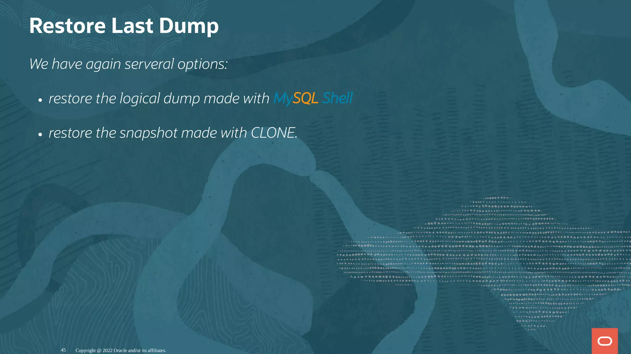 Restore Last Dump
We have again serveral options:
restore the logical dump made with MySQL Shell
restore the snapshot made with CLONE.
Copyright @ 2022 Oracle and/or its affiliates.
45
 