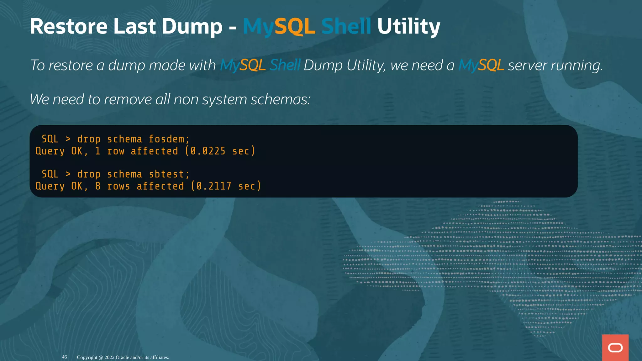 Restore Last Dump - MySQL Shell Utility
To restore a dump made with MySQL Shell Dump Utility, we need a MySQL server running.
We need to remove all non system schemas:
SQL > drop schema fosdem;
Query OK, 1 row affected (0.0225 sec)
SQL > drop schema sbtest;
Query OK, 8 rows affected (0.2117 sec)
Copyright @ 2022 Oracle and/or its affiliates.
46
 
