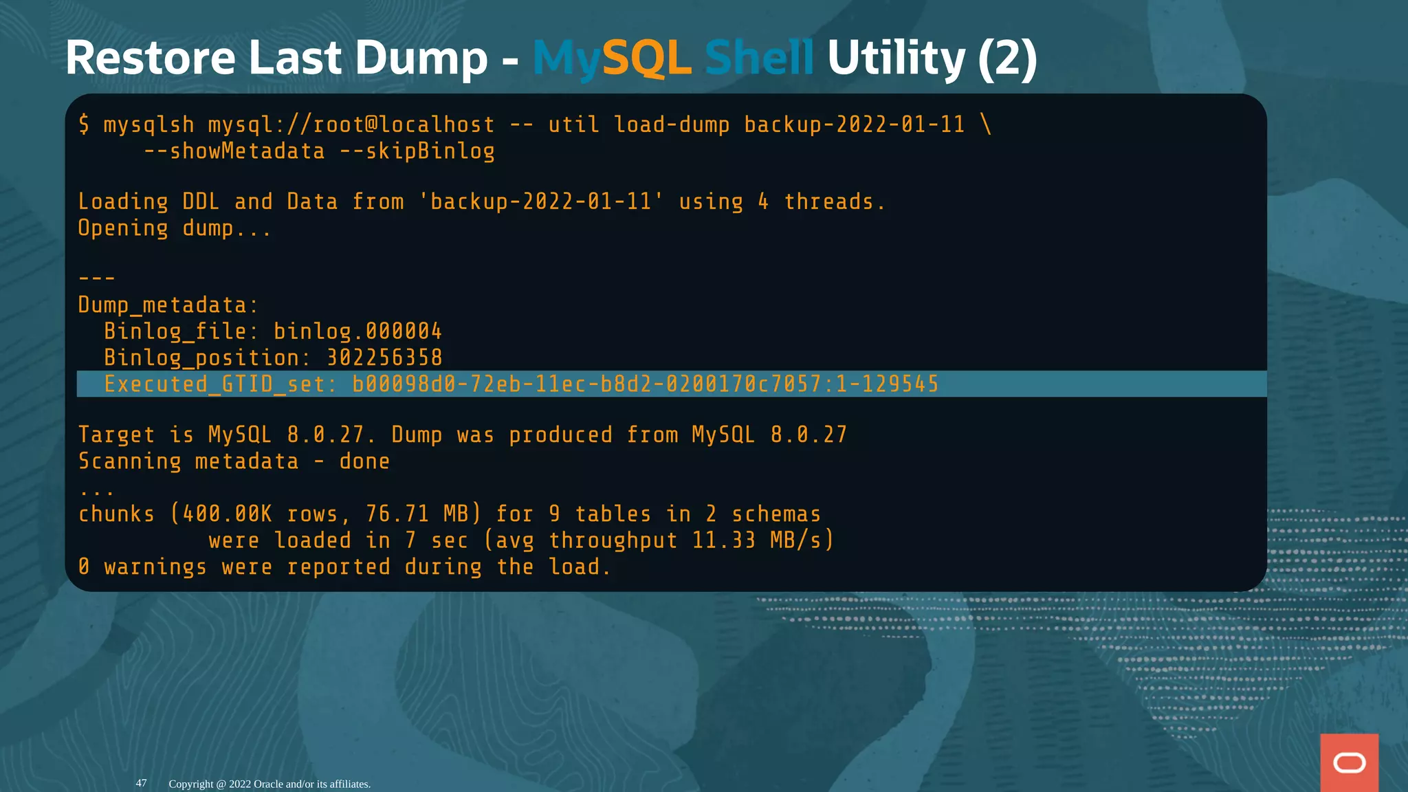 Restore Last Dump - MySQL Shell Utility (2)
$ mysqlsh mysql://root@localhost -- util load-dump backup-2022-01-11 
--showMetadata --skipBinlog
Loading DDL and Data from 'backup-2022-01-11' using 4 threads.
Opening dump...
---
Dump_metadata:
Binlog_ le: binlog.000004
Binlog_position: 302256358
Executed_GTID_set: b00098d0-72eb-11ec-b8d2-0200170c7057:1-129545
Target is MySQL 8.0.27. Dump was produced from MySQL 8.0.27
Scanning metadata - done
...
chunks (400.00K rows, 76.71 MB) for 9 tables in 2 schemas
were loaded in 7 sec (avg throughput 11.33 MB/s)
0 warnings were reported during the load.
Copyright @ 2022 Oracle and/or its affiliates.
47
 