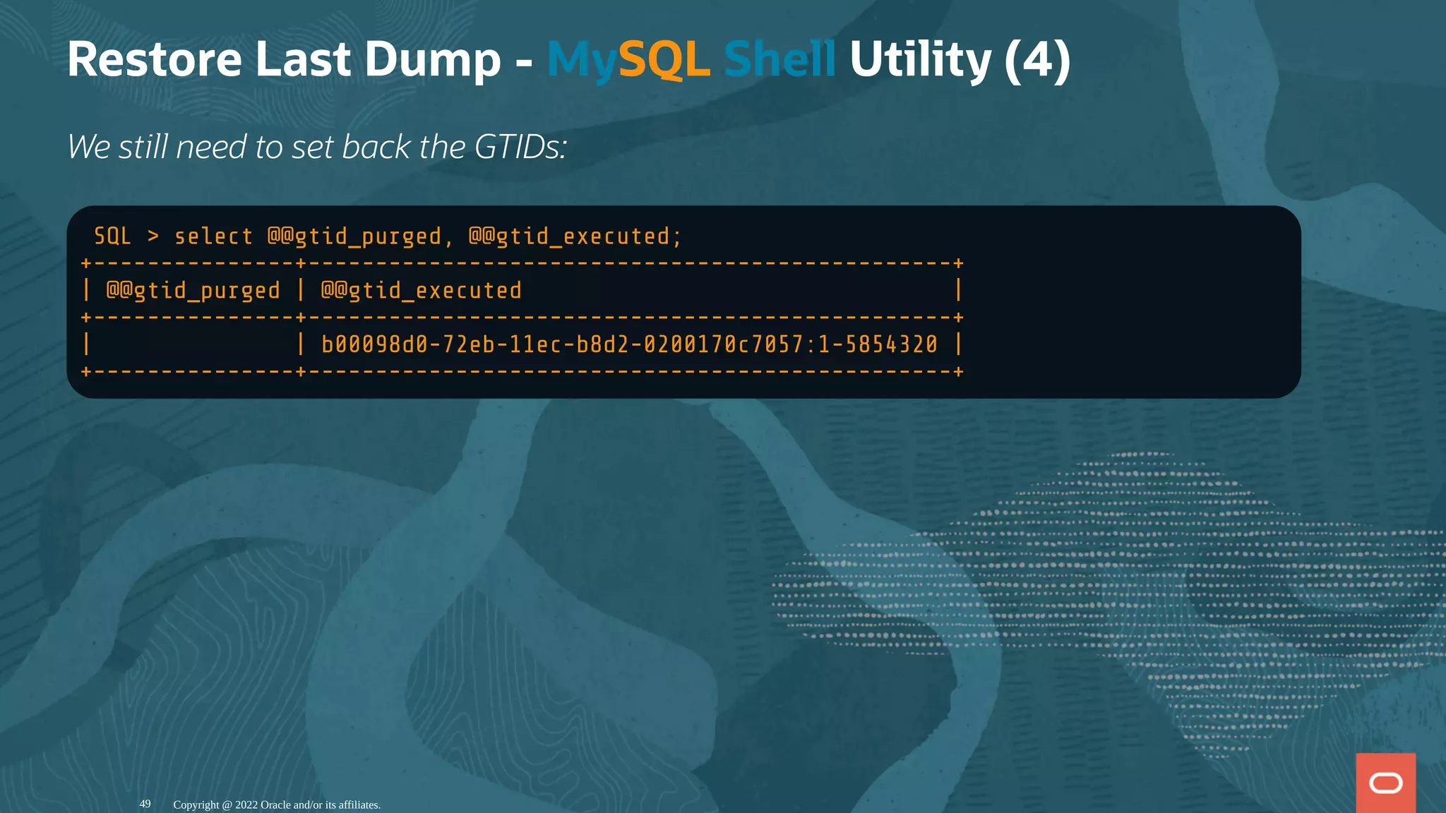 Restore Last Dump - MySQL Shell Utility (4)
We still need to set back the GTIDs:
SQL > select @@gtid_purged, @@gtid_executed;
+---------------+------------------------------------------------+
| @@gtid_purged | @@gtid_executed |
+---------------+------------------------------------------------+
| | b00098d0-72eb-11ec-b8d2-0200170c7057:1-5854320 |
+---------------+------------------------------------------------+
Copyright @ 2022 Oracle and/or its affiliates.
49
 