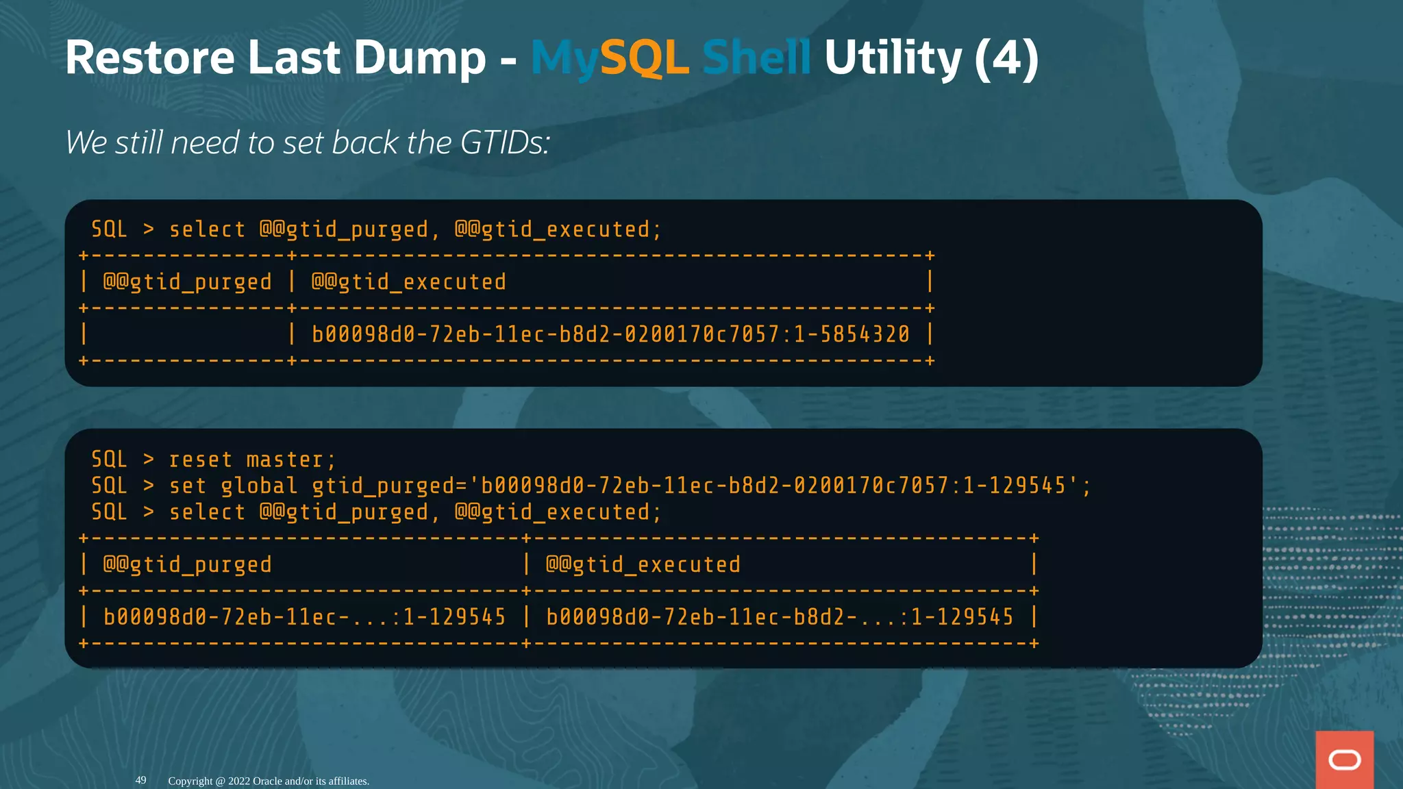 Restore Last Dump - MySQL Shell Utility (4)
We still need to set back the GTIDs:
SQL > select @@gtid_purged, @@gtid_executed;
+---------------+------------------------------------------------+
| @@gtid_purged | @@gtid_executed |
+---------------+------------------------------------------------+
| | b00098d0-72eb-11ec-b8d2-0200170c7057:1-5854320 |
+---------------+------------------------------------------------+
SQL > reset master;
SQL > set global gtid_purged='b00098d0-72eb-11ec-b8d2-0200170c7057:1-129545';
SQL > select @@gtid_purged, @@gtid_executed;
+---------------------------------+--------------------------------------+
| @@gtid_purged | @@gtid_executed |
+---------------------------------+--------------------------------------+
| b00098d0-72eb-11ec-...:1-129545 | b00098d0-72eb-11ec-b8d2-...:1-129545 |
+---------------------------------+--------------------------------------+
Copyright @ 2022 Oracle and/or its affiliates.
49
 
